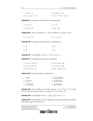 26 1.4. Οι Πραγματικοί Αριθμοί
1. x(y + z − t)
2. (x + α) (y + z − t)
3. (xα) (y + z − t)
4. (α + β − γ)(κ − λ + μ)
΄Ασκηση 27. Να γράψετε σαν ένα κλάσμα τις παραστάσεις:
1. 1
2
+ 1
3
+ 1
4
2. 1
2
− (1
3
− 1
4
)
3. 1
α
+ 1
β
4. 1
x+1
− 1
y−2
΄Ασκηση 28. Δίνεται η παράσταση A = xy+1
x+y
. Να ϐρείτε την τιμή της A όταν
1. x = 1, y = 2 2. x = −1
4
, y = 8
΄Ασκηση 29. Να γράψετε σαν ένα κλάσμα τις παραστάσεις:
1.
2
3
5
7
2.
α
β
x
y
3. α
x
y
4.
α
x
y
΄Ασκηση 30. Να αποδείξετε ότι αν 2x + 5 = 2y + 5 τότε x = y
΄Ασκηση 31. Να παραγοντοποιήσετε τις παραστάσεις:
1. αβ − 5α − 3β + 15
2. pc + qc + pd + qd
3. ab − bd + ae − de
4. ab + 5b + 6a + 30
5. ab − 5b − 6a + 30
6. 2ab − 10a + 3b − 15
΄Ασκηση 32. Να απλοποιήσετε τις παραστάσεις:
1.
xα+xβ
xγ+xδ
2.
αβ+βγ+βδ
βε
3.
xa−xb−ya+yb
xa+xb−ya−yb
4. xm+xn+3m+3n
2xm+2xn−3m−3n
5.
2tα+2tβ+sα+sβ
2tα−2tβ+sα−sβ
6.
xy−βx−αy+αβ
xy+βx−αy−αβ
΄Ασκηση 33. Για τον αριθμό y είναι γνωστό πως (y − 1)(y − 2)(y − 3) = 0. Ποιές
είναι οι τιμές που μπορεί να πάρει το γινόμενο (y + 1)(y + 2)(y + 3);
΄Ασκηση 34. Να αποδείξετε ότι αν (α − β) ( 1
α
− 1
β
) = 0 τότε α = β.
΄Ασκηση 35. Τι ϑα σήμαινε να ήταν η πρόσθεση επιμεριστική ως προς τον πολλα-
πλασιασμό; Ισχύει τέτοια ιδιότητα;
Πρότυπο Πειραματικό Λύκειο
Ευαγγελικής Σχολής Σμύρνης
http://lyk-evsch-n-smyrn.att.sch.gr
Ν.Σ. Μαυρογιάννης
www.nsmavrogiannis.gr
 