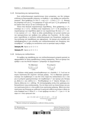 Κεφάλαιο 1. Οι Πραγματικοί Αριθμοί 27
1.4.5 Συντομεύσεις και προτεραιότητες
Στον πολλαπλασιασμό παραλείπουμε όπου μπορούμε, και δεν υπάρχει
κίνδυνος να δημιουργηθεί σύγχυση, το σύμβολο «⋅» της πράξης του πολλαπλα-
σιασμού. ΄Ετσι γράφουμε 2x αντί 2 ⋅ x και α (β − γ) αντί α ⋅ (β − γ). Φυσικά
δε μπορούμε αντί για 3⋅ 7 να γράψουμε 37 ούτε αντί για 3⋅ 4
5 να γράψουμε 34
5
(το πρώτο είναι ίσο με 12
5 και το δεύτερο με 19
5 )
΄Οπου είναι δυνατόν παραλείπουμε παρενθέσεις. ΄Ετσι γράφοντας a + βγ
εννοούμε το a + (βγ). Αντίθετα στην παράσταση α (β + γ) δε μπορούμε να
παραλείψουμε την παρένθεση αφού αν την παραλείπαμε ϑα ήταν αβ + γ αν-
τί του σωστού αβ + αγ. Κατά τα άλλα ακολουθούμε τον γενικό κανόνα για
την προτεραιότητα των πράξεων που μάθαμε στο Γυμνάσιο: Αν δεν υπάρ-
χουν παρενθέσεις η εκτέλεση πολλαπλασιασμών και διαιρέσεων προηγείται
της εκτέλεσης των προσθέσεων και αφαιρέσεων. Αν έχουμε μία αλυσίδα από
προσθαφαιρέσεις ή μία αλυσίδα από πολλαπλασιασμού και διαιρέσεις τότε
συνηθίζεται11
οι πράξεις να εκτελούνται από τα αριστερά προς τα δεξιά.
΄Ασκηση 36. Βρείτε το 12 ⋅ 2 + 3 ⋅ 4
΄Ασκηση 37. Βρείτε το 12 ⋅ 2 ∶ 3 ⋅ 4
1.4.6 Δυνάμεις και πολλαπλάσια
Οι πράξεις της πρόσθεσης και του πολλαπλασιασμού μπορούν ϕυσικά να
εφαρμοσθούν σε ίσους προσθετέους ή ίσους παράγοντες. ΄Ετσι αν έχουμε ένα
αριθμό α και ένα ϑετικό ακέραιο ν μπορούμε να σχηματίσουμε:
Το άθροισμα Το γινόμενο
a + α + ... + α
ν ϕορές
a ⋅ α ⋅ ... ⋅ α
ν ϕορές
Το ν δηλώνει πόσες ϕορές επαναλαμβάνουμε το α δηλαδή 1, 2, 3 κτλ και σε
καμία περίπτωση δεν σημαίνει «άπειρες ϕορές». Για το άθροισμα χρησιμο-
ποιούμε τον συμβολισμό να και δεν είναι παρά ένα πολλαπλάσιο του α ενώ
για το γινόμενο χρησιμοποιούμε τον συμβολισμό αν
και έχουμε μία δύναμη
με ϐάση το α και εκθέτη το ν. Υπενθυμίζουμε το αν
λέγεται δύναμη, το α
λέγεται ϐάση και το ν εκθέτης. Οι συντομογραφίες αυτές είναι χρήσιμες και
διευκολύνουν τους υπολογισμούς. Για τον λόγο αυτό τις επεκτείνουμε και για
την περίπτωση όπου ο ν είναι μηδέν ή και αρνητικός ακέραιος. Μόνο που στην
περίπτωση της δύναμης με μηδενικό ή αρνητικό εκθέτη απαιτούμε η ϐάση να
είναι διάφορη του 0. Είναι 0 ⋅ α = 0 και ορίζουμε να είναι α0
= 1 για α ≠ 0. Αν
τώρα το ν είναι αρνητικό τότε
να = (−ν)(−α) = (−a) + (−α) + ... + (−α)
−ν ϕορές
11
Μερικά υπολογιστικά προγράμματα υιοθετούν άλλους κανόνες
Ν.Σ. Μαυρογιάννης
www.nsmavrogiannis.gr
Πρότυπο Πειραματικό Λύκειο
Ευαγγελικής Σχολής Σμύρνης
http://lyk-evsch-n-smyrn.att.sch.gr
 