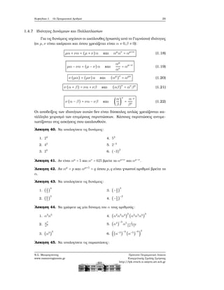 Κεφάλαιο 1. Οι Πραγματικοί Αριθμοί 29
1.4.7 Ιδιότητες Δυνάμεων και Πολλαπλασίων
Για τις δυνάμεις ισχύουν οι ακόλουθες (γνωστές από το Γυμνάσιο) ιδιότητες
(οι μ,ν είναι ακέραιοι και όπου χρειάζεται είναι α ≠ 0,β ≠ 0):
μα + να = (μ + ν)α και αμ
αν
= αμ+ν
(1.18)
μα − να = (μ − ν)α και
αμ
αν
= αμ−ν
(1.19)
ν (μα) = (μν)a και (αμ
)ν
= αμν
(1.20)
ν (α + β) = να + νβ και (αβ)ν
= αν
βν
(1.21)
ν (α − β) = να − νβ και (
α
β
)
ν
=
α
βν
ν
(1.22)
Οι αποδείξεις των ιδιοτήτων αυτών δεν είναι δύσκολες απλώς χρειάζονται κα-
τάλληλο χειρισμό των επιμέρους περιπτώσεων. Κάποιες περιπτώσεις αντιμε-
τωπίζονται στις ασκήσεις που ακολουθούν.
΄Ασκηση 40. Να υπολογίσετε τις δυνάμεις:
1. 24
2. 42
3. 25
4. 52
5. 2−3
6. (−3)
2
΄Ασκηση 41. Αν είναι αμ
= 5 και αν
= 625 ϐρείτε τα αμ+ν
και αμ−ν
.
΄Ασκηση 42. Αν αμ
= p και αμ+1
= q όπου p,q είναι γνωστοί αριθμοί ϐρείτε το
α.
΄Ασκηση 43. Να υπολογίσετε τις δυνάμεις:
1. (2
3
)
4
2. (6
5
)
3
3. (−2
3
)
3
4. (−5
3
)
−2
΄Ασκηση 44. Να γράψετε ως μία δύναμη του α τους αριθμούς:
1. α3
α5
2. α3
α5
3. (α2
)
3
4. (α2
α3
α4
)
2
(α2
α3
α4
)
3
5. (α4
)
−3
α5 1
(α−3)2
6. ((α−3
)
−4
(α−5
)
−6
)
2
΄Ασκηση 45. Να υπολογίσετε τις παραστάσεις:
Ν.Σ. Μαυρογιάννης
www.nsmavrogiannis.gr
Πρότυπο Πειραματικό Λύκειο
Ευαγγελικής Σχολής Σμύρνης
http://lyk-evsch-n-smyrn.att.sch.gr
 