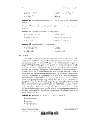 30 1.4. Οι Πραγματικοί Αριθμοί
1. 22
+ 3−2
− (−3)
2
2. 29
+ (−2)
9
+ 20
3. (−t)
51
+ t51
+ (−t)
−51
+ t−51
4.
ξ2
+ξ
ξ
− ξ − 1
΄Ασκηση 46. Να αποδείξετε την ιδιότητα αμ+ν
= αμ
αν
όταν οι μ,ν είναι ϕυσικοί
αριθμοί.
΄Ασκηση 47. Να αποδείξετε την ιδιότητα αμ−ν
= αμ
αν όταν οι μ,ν είναι ϕυσικοί αριθμοί
με μ > ν.
΄Ασκηση 48. Να παραγοντοποιήσετε τις παραστάσεις:
1. αx2
+ α2
x − αβ − βx
2. x2
+ αx − βx − αβ
3. x5
y2
+ x4
y3
4. a13
b11
− a14
b12
5. x2
y4
+ x2
b3
+ a4
y4
+ a4
b3
6. 16α2
β − 4β2
− 4α4
+ α2
β
΄Ασκηση 49. Να απλοποιήσετε τις παραστάσεις:
1.
x3
a+x3
b2
+y4
a+y4
b2
x3a2+x3b+y4a2+y4b
2.
x4
y2
r−x4
y2
s
x4y2r+x4y2s
3.
5x2
yz2
5x2y+10x2z
4. rm+rt3
+s3
m+s3
t3
rm−rt3+s3m−s3t3
1.4.8 Δείκτες
Στα Μαθηματικά χρησιμοποιούμε γράμματα για να συμβολίσουμε αριθ-
μούς, σημεία ή άλλα αντικείμενα. Μερικές ϕορές χρησιμοποιούμε και τονού-
μενα γράμματα. Γα δύο λόγους: Ο πρώτος γιατί ϑέλουμε κάποιο γράμμα να
μας υπενθυμίζει ένα άλλο γιατί οι δύο αριθμοί που συμβολίζουν έχουν μεταξύ
τους κάποια σχέση. Ο δεύτερος λόγος είναι ότι μπορεί τα διαθέσιμα γράμ-
ματα να μην επαρκούν, δεδομένου ότι δε μπορούμε να χρησιμοποιήσουμε
το ίδιο γράμμα για να συμβολίσουμε δύο διαφορετικούς αριθμούς. ΄Ομως η
επανάληψη των τόνων στα τονούμενα γράμματα μας δημιουργεί κάποια προ-
ϐλήματα. Μπορούμε να ξεχωρίσουμε το a′
από το a′′′
αλλά τα πράγματα
ϑα δυσκόλευαν αν είχαμε τα a′′′′′′′′′′′′′′′′′′′′′′′′′′′
και a′′′′′′′′′′′′′′′′′′′′′′′′′′′′
. Για τον
σκοπό αυτό χρησιμοποιούμε τους δείκτες. Αντι για a′
,a′′
,a′′′
μπορούμε να
γράφουμε a1,a2,a3. Αν για παράδειγμα ϑέλαμε να συμβολίσουμε τους 12
μήνες μπορούσαμε να χρησιμοποιήσουμε τον συμβολισμό M1,M2,... για τον
πρώτο μήνα (Ιανουάριο) τον δεύτερο μήνα (Φεβρουάριο) κ.ο.κ. Με τους δείκτες
πρέπει να είμαστε προσεκτικοί στο εξής σημείο: Δεν συμπεριφέρονται όπως οι
δυνάμεις ακόμη και όταν δουλεύουμε με αριθμούς. ΄Ετσι δεν είναι σωστό να
πούμε πως α3α4 = a7.
΄Ασκηση 50. ΄Εστω ότι a1 = 4, a2 = 7, a3 = 11, a4 = −2. Βρείτε τα
1. a1 + a2 + a3 + a4
2. a1+3a1+2
3. a2
1 + a2
2 + a2
3 + a2
4
Πρότυπο Πειραματικό Λύκειο
Ευαγγελικής Σχολής Σμύρνης
http://lyk-evsch-n-smyrn.att.sch.gr
Ν.Σ. Μαυρογιάννης
www.nsmavrogiannis.gr
 