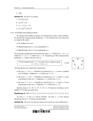 Κεφάλαιο 1. Οι Πραγματικοί Αριθμοί 31
4. a1a2
a3−a4
4
΄Ασκηση 51. Να κάνετε τις πράξεις
1. (α4
1α5
2)(α3
1α6
2)
2. (α3
1β2
1 )
3
α3
1β2
1
3. (α1 + β1)(α2 − β2)
4. (x1x2
2x3
3)
2
(x2
1x3
2x3)
2
1.4.9 Η Διάταξη στους Πραγματικούς
Οι πραγματικοί αριθμοί μπορούν να συγκρίνονται όπως οι ϱητοί αριθμοί.
Αν έχουμε δύο πραγματικούς αριθμούς α, β τότε κάποιο (και ένα μόνο) από
τα επόμενα ϑα ισχύει
Οι αριθμοί είναι ίσοι.
Μεγαλύτερος είναι ο α και μικρότερος ο β.
Μεγαλύτερος είναι ο β και μικρότερος ο α.
Οι αντίστοιχοι συμβολισμοί κατά περίπτωση είναι α = β (αλλά και β = α), α > β
(αλλά και β < α), β > α (αλλά και α < β). Επομένως για δύο πραγματικούς
αριθμούς α, β ισχύει μόνο ένα από τα
Για δύο πραγματικούς α, β ένα μόνο από τα επόμενα ισχύει
α = β ή α > β ή α,< β
(1.23)
Επίσης έχουμε και ανάμεικτες περιπτώσεις
≤ ≥
≠
< >
= {{
{
Να είναι α < β ή α > β δηλαδή να αποκλειστεί η α = β οπότε οι αριθμοί
είναι διάφοροι. Γράφουμε α ≠ β (αλλά και β ≠ α).
Να είναι α < β ή α = β δηλαδή να αποκλειστεί η α > β οπότε ο α είναι
μικρότερος ή ίσος του β. Γράφουμε α ≤ β (αλλά και β ≥ α).
Να είναι β < α ή β = α δηλαδή να αποκλειστεί η α > β οπότε ο β είναι
μικρότερος ή ίσος του α. Γράφουμε β ≤ α (αλλά και α ≥ β).
Σχέσεις όπως οι A ≤ B, A ≥ B, A < B, A > B λέγονται ανισότητες και οι
αριθμοί A, B λέγονται μέλη τους.
Παράδειγμα 9. Είναι 3 < 6, 6 > 3, 3 ≤ 6, 6 ≥ 3, 3 ≠ 6, 6 ≠ 3, 3 = 3, 3 ≤ 3, 3 ≥ 3.
Αν είναι α > 0 τότε ο α λέγεται ϑετικός. Αν είναι α < 0 τότε λέγεται
αρνητικός ενώ αν α ≥ 0 λέγεται μη αρνητικός.
΄Ασκηση 52. Ποιες από τις επόμενες σχέσεις είναι σωστές και ποιες λανθασμένες;
Ν.Σ. Μαυρογιάννης
www.nsmavrogiannis.gr
Πρότυπο Πειραματικό Λύκειο
Ευαγγελικής Σχολής Σμύρνης
http://lyk-evsch-n-smyrn.att.sch.gr
 