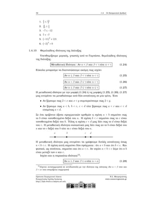 32 1.4. Οι Πραγματικοί Αριθμοί
1. 5
3
≤ 17
8
2. 8
16
≤ 1
2
3. −7 ≤ −12
4. 7 ≠ −7
5. (−11)
2
≠ 121
6. (−2)
3
> 0
1.4.10 Θεμελιώδεις ιδιότητες της Διάταξης
Υπενθυμίζουμε μερικές, γνωστές από το Γυμνάσιο, ϑεμελιώδεις ιδιότητες
της διάταξης.
Μεταβατική Ιδιότητα: Αν α < β και β < γ τότε α < γ (1.24)
Εύκολα μπορούμε να διαπιστώσουμε ακόμη πως ισχύει
Αν α ≤ β και β < γ τότε α < γ (1.25)
Αν α < β και β ≤ γ τότε α < γ (1.26)
Αν α ≤ β και β ≤ γ τότε α ≤ γ (1.27)
Η μεταβατική ιδιότητα με την μορφή (1.24) ή τις μορφές (1.25), (1.26), (1.27)
μας επιτρέπει να μεταβαίνουμε από δύο ανισότητες σε μία τρίτη. ΄Ετσι
Αν ξέρουμε πως 2 < x και x < y συμπεραίνουμε πως 2 < y.
Αν ξέρουμε πως a < b, b < c, c < d τότε ξέρουμε πως a < c και c < d
επομένως a < d.
Σε ένα οριζόντιο άξονα πραγματικών αριθμών η σχέση a < b σημαίνει πως
το b είναι τοποθετημένο δεξιά του a. Η σχέση b < c σημαίνει πως το c είναι
τοποθετημένο δεξιά του b. Τέλος η σχέση c < d μας λέει πως το d είναι δεξιά
του c. Η μεταβατική ιδιότητα ουσιαστικά μας λέει πως αν το b είναι δεξιά του
a και το c δεξιά του b τότε το c είναι δεξιά του a.
a b c d
Η μεταβατική ιδιότητα μας επιτρέπει να γράφουμε διπλές ανισότητες όπως
a < b < c. Η σχέση αυτή σημαίνει δύο πράγματα: ότι a < b και ότι b < c. Και
ϕυσικά, ως συνέπεια, σημαίνει και ότι a < c. Αν ισχύει a < b < c λέμε ότι ο b
είναι μεταξύ των a και c.
Ισχύει και η παρακάτω ιδιότητα12
:
Αν α ≤ β και β ≤ α τότε α = α (1.28)
12
Λέγεται αντισυμμετρική σε αντιδιαστολή με την ιδιότητα της ισότητας «Αν α = β τοτε και
β = α» που ονομάζεται συμμετρική
Πρότυπο Πειραματικό Λύκειο
Ευαγγελικής Σχολής Σμύρνης
http://lyk-evsch-n-smyrn.att.sch.gr
Ν.Σ. Μαυρογιάννης
www.nsmavrogiannis.gr
 