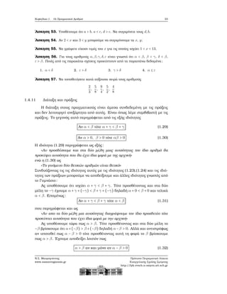 Κεφάλαιο 1. Οι Πραγματικοί Αριθμοί 33
΄Ασκηση 53. Υποθέτουμε ότι a > b, a < c, d > c. Να συγκρίνετε τους d,b.
΄Ασκηση 54. Αν 2 < x και 3 < y μπορούμε να συγκρίνουμε τα x, y;
΄Ασκηση 55. Να γράψετε είκοσι τιμές του x για τις οποίες ισχύει 1 < x < 13.
΄Ασκηση 56. Για τους αριθμούς α,β,γ,δ,ε είναι γνωστό ότι α < β, β < γ, δ < β,
ε > β. Ποιές από τις παρακάτω σχέσεις προκύπτουν από τα παραπάνω δεδομένα;
1. α < δ 2. ε > δ 3. γ > δ 4. α ≤ ε
΄Ασκηση 57. Να τοποθετήσετε κατά αύξουσα σειρά τους αριθμούς
2
3
,
5
8
,
9
4
,
5
2
,
4
8
1.4.11 Διάταξη και πράξεις
Η διάταξη στους πραγματικούς είναι άμεσα συνδεδεμένη με τις πράξεις
και δεν λειτουργεί ανεξάρτητα από αυτές. Είναι όπως λέμε συμβιβαστή με τις
πράξεις. Το γεγονός αυτό περιγράφεται από τις εξής ιδιότητες
Αν α < β τότε α + γ < β + γ (1.29)
Αν α > 0, β > 0 τότε αβ > 0 (1.30)
Η ιδιότητα (1.29) περιγράφεται ως εξής:
«Αν προσθέσουμε και στα δύο μέλη μιας ανισότητας τον ίδιο αριθμό ϑα
προκύψει ανισότητα που ϑα έχει ίδια ϕορά με της αρχική»
ενώ η (1.30) ως
«Το γινόμενο δύο ϑετικών αριθμών είναι ϑετικό»
Συνδυάζοντας τις τις ιδιότητες αυτές με τις ιδιότητες (1.23),(1.24) και τις ιδιό-
τητες των πράξεων μπορούμε να αποδείξουμε και άλλες ιδιότητες γνωστές από
το Γυμνάσιο:
Ας υποθέσουμε ότι ισχύει α + γ < β + γ. Τότε προσθέτοντας και στα δύο
μέλη το −γ έχουμε α + γ + (−γ) < β + γ + (−γ) δηλαδή α + 0 < β + 0 και τελικά
α < β. Επομένως:
Αν α + γ < β + γ τότε α < β (1.31)
που περιγράφεται και ως
«Αν απο τα δύο μέλη μια ανισότητας διαγράψουμε τον ίδιο προσθετέο τότε
προκύπτει ανισότητα που έχει ίδια ϕορά με την αρχική»
Ας υποθέσουμε τώρα πως α > β. Τότε προσθέτοντας και στα δύο μέλη το
−β ϐρίσκουμε ότι α+(−β) > β+(−β) δηλαδή α−β > 0. Αλλά και αντιστρόφως
αν υποτεθεί πως α − β > 0 τότε προσθέτοντας αυτή τη ϕορά το β ϐρίσκουμε
πως α > β. ΄Εχουμε αποδείξει λοιπόν πως
α > β αν και μόνο αν α − β > 0 (1.32)
Ν.Σ. Μαυρογιάννης
www.nsmavrogiannis.gr
Πρότυπο Πειραματικό Λύκειο
Ευαγγελικής Σχολής Σμύρνης
http://lyk-evsch-n-smyrn.att.sch.gr
 