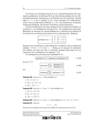 36 1.4. Οι Πραγματικοί Αριθμοί
Οι κανόνες των προσήμων μας λένε ότι αν πολλαπλασιάσουμε δύο ομό-
σημους αριθμούς το αποτέλεσμα ϑα είναι ένας ϑετικός αριθμός ενώ αν πολ-
λαπλασιάσουμε δύο ετερόσημους το αποτέλεσμα ϑα είναι αρνητικός. Επίσης
αφού α
β = α ⋅ 1
β και οι αριθμοί 1
β και β είναι ομόσημοι είτε πολλαπλασιά-
σουμε τους μη μηδενικούς αριθμούς α,β είτε τους διαιρέσουμε ϑα ϐρούμε
ομόσημους αριθμούς. ΄Οχι ϕυσικά τους ίδιους, απλώς ομόσημους.
Είμαστε συνηθισμένοι όταν λέμε πρόσημο ενός μη μηδενικού αριθμού να
εννοούμε το + αν ο αριθμός είναι ϑετικός και το − αν ο αριθμός είναι αρνητικός.
Μπορούμε να ορίσουμε και κάπως διαφορετικά το πρόσημο ενός αριθμού με
ένα τρόπο που σε κάποιες περιπτώσεις είναι πιο εξυπηρετικός. Ορίζουμε:
πρόσημο του x =
⎧⎪⎪⎪
⎨
⎪⎪⎪⎩
−1 αν x < 0
0 αν x = 0
1 αν x > 0
(1.44)
΄Εχουμε λοιπόν τρόπους για να ϕανταζόμαστε το πρόσημο ενός μη μηδενικού
αριθμού: ΄Η σαν −1,+1 ή σαν +,−. Απλώς με τον ορισμό του προσήμου
που δόθηκε πιο πάνω και είναι ο «επίσημος» ορισμός καλύπτουμε και την
περίπτωση του 0 αποδίδοντας του πρόσημο: το 0.
Οι προηγούμενες ιδιότητες μας πληροφορούν ότι:
πρόσημο(αβ) = πρόσημο(α)πρόσημο (β) (1.45)
και για β ≠ 0
πρόσημο (
α
β
) =
πρόσημο(α)
πρόσημο(β)
(1.46)
και
πρόσημο (
α
β
) = πρόσημο(αβ) (1.47)
΄Ασκηση 58. ΄Εστω ότι α < β. Να αποδείξετε ότι:
1. 6α − 3 < 6β − 3
2. 5 (α + 1) < 5 (β + 1)
3. 6 (α − β) < α − β
΄Ασκηση 59. ΄Εστω ότι α < β και γ < δ. Να αποδείξετε ότι:
1. 2α + 3γ < 2β + 3δ
2. 2α − 5δ < 2β − 5γ
3.
α+γ
2
+ 4 < β+δ
2
+ 4
΄Ασκηση 60. ΄Εστω ότι α < β και γ < δ. Να αποδείξετε ότι αγ − αδ − βγ + βδ > 0.
΄Ασκηση 61. ΄Εστω ότι
α < β (1)
Ποιες από τις παρακάτω ανισότητες είναι ϐέβαιο ότι προκύπτουν από την (1);
Πρότυπο Πειραματικό Λύκειο
Ευαγγελικής Σχολής Σμύρνης
http://lyk-evsch-n-smyrn.att.sch.gr
Ν.Σ. Μαυρογιάννης
www.nsmavrogiannis.gr
 