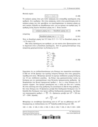 38 1.4. Οι Πραγματικοί Αριθμοί
Φυσικά ισχύει
[x] ≤ x < [x] + 1 (1.49)
Το ακέραιο μέρος είναι μία πολύ πρόχειρη και ανακριβής προσέγγιση ενός
αριθμού. Αν ο αριθμός x δεν είναι ακέραιος, οπότε είναι μεγαλύτερος από το
ακέραιο μέρος του τότε χρειάζεται να συμπληρώσουμε το ακέραιο μέρος με
κάτι ακόμη, δηλαδή να προσθέσουμε κάτι, για να έχουμε τον αριθμό μας. Ο
αριθμός αυτός λέγεται δεκαδικό μέρος του x. Είναι λοιπόν
x = ακέραιο μέρος του x + δεκαδικό μέρος του x (1.50)
επομένως
δεκαδικό μέρος του x = x − [x] (1.51)
΄Ετσι το δεκαδικό μέρος του 3,2 είναι 3,2 − 3 = 0,2 το δεκαδικό μέρος του
−4,78 είναι 0,22.
Μια άλλη προσέγγιση των αριθμών, με την οποία είστε εξοικειωμένοι από
το Δημοτικό είναι η δεκαδική προσέγγιση. Αντί να χρησιμοποιήσουμε τους
ακεραίους χρησιμοποιούμε τις δυνάμεις του 10:
...
10−4
= 1
1000 ,
10−3
= 1
1000 ,
10−2
= 1
100 ,
10−1
= 1
10,
100
= 1,
101
= 10,
102
= 100
...
(1.52)
Σημειώστε ότι αν πολλαπλασιάσουμε μία δύναμη του παραπάνω καταλόγου
(1.52) επί 10 ϑα ϐρούμε την αμέσως επόμενη δύναμη που είναι γραμμένη
ακριβώς από κάτω. Μπορούμε ϕυσικά να έχουμε οσοδήποτε μικρές δυνάμεις
του 10 και οσοδήποτε μεγάλες. Ας δούμε πως χρησιμοποιούμε αυτές τις
δυνάμεις για να προσεγγίσουμε τους ϑετικούς πραγματικούς αριθμούς. Ας
ϑεωρήσουμε ένα ϑετικό πραγματικό αριθμό x. Αν ο x είναι δύναμη του 10
είμαστε τυχεροί: δεν έχουμε προσέγγιση του x αλλά τον ίδιο τον x οποίος
ϑα είναι κάποιος από τους αριθμούς του καταλόγου (1.52) Αν ένας αριθμός x
δεν είναι δύναμη του 10 ϐρίσκεται μεταξύ δύο διαδοχικών δυνάμεων του 10
δηλαδή δύο δυνάμεων που έχουν εκθέτες διαδοχικούς ακεραίους. Ας δούμε
τον συγκεκριμένο αριθμό x = 824
3 . Ο x ϐρίσκεται μεταξύ των 102
= 100 και
103
= 1000. Δηλαδή:
102
<
824
3
< 103
Μπορούμε να «κινηθούμε» ξεκινώντας από το 102
και να ϕθάσουμε στο 103
διατρέχοντας τα πολλαπλάσια του 102
δηλαδή ανεβαίνοντας ανά 100.
100 = 1⋅100, 2⋅100, 3⋅100, 4⋅100, 5⋅100, 6⋅100, 7⋅100, 8⋅100, 9⋅100 = 1000
Πρότυπο Πειραματικό Λύκειο
Ευαγγελικής Σχολής Σμύρνης
http://lyk-evsch-n-smyrn.att.sch.gr
Ν.Σ. Μαυρογιάννης
www.nsmavrogiannis.gr
 
