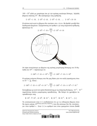 40 1.4. Οι Πραγματικοί Αριθμοί
100 = 102
αλλά με μικρότερα ίσα με την αμέσως κατώτερη δύναμη. Δηλαδή
ϐήματα πλάτους 101
. Θα καλύψουμε τους αριθμούς
2 ⋅ 102
+ 1 ⋅ 10, 2 ⋅ 102
+ 2 ⋅ 10, 2 ⋅ 102
+ 2 ⋅ 10, ..., 2 ⋅ 102
+ 10 ⋅ 10
Η κάποιο από αυτά τα ϐήματα ϑα «πατήσει» στο x ή το x ϑα ϐρεθεί μεταξύ δύο
διαδοχικών ϐημάτων. Συγκρίνοντας τον αριθμό x με τους παραπάνω αριθμούς
ϐρίσκουμε ότι
2 ⋅ 102
+ 7 ⋅ 10 <
824
3
< 2 ⋅ 102
+ 8 ⋅ 10
Αν τώρα συνεχίσουμε με ϐήματα της αμέσως μικρότερης δύναμης του 10 δη-
λαδή του 100
= 1 ϐρίσκουμε ότι
2 ⋅ 1002
+ 7 ⋅ 10 + 4 ⋅ 100
<
824
3
< 2 ⋅ 1002
+ 7 ⋅ 10 + 5 ⋅ 100
Η αμέσως επόμενη δύναμη που ϑα μας δώσει μία πιο καλή προσέγγιση είναι
το 10−1
= 1
10. Είναι:
2 ⋅ 1002
+ 7 ⋅ 10 + 4 ⋅ 100
+ 6 ⋅ 10−1
<
824
3
< 2 ⋅ 1002
+ 7 ⋅ 10 + 4 ⋅ 100
+ 7 ⋅ 10−1
Συνεχίζουμε με αυτό τον τρόπο δουλεύοντας με τις επόμενες δυνάμεις: 10−2
, 10−3
σωρεύοντας ολοένα μικρότερους προσθετέους. Θα δούμε ότι χρειάζεται να
προσθέτουμε τους
2 ⋅ 102
, 7 ⋅ 101
, 4 ⋅ 100
, 6 ⋅ 10−1
, 6 ⋅ 10−2
, 6 ⋅ 10−3
, 6 ⋅ 10−4
,.. (∗)
Τα αποσιωπητικά στην (∗) υποδηλώνουν ότι με τα ενδιάμεσα ϐήματα (που
ϑα έχουν μήκος 10κάποιος αρνητικός ακέραιος
) που ϑα κάνουμε δεν ϑα «πατήσου-
με» στον αριθμό x. Στην (∗) οι αριθμοί που είναι γραμμένοι έντονα (bold)
Πρότυπο Πειραματικό Λύκειο
Ευαγγελικής Σχολής Σμύρνης
http://lyk-evsch-n-smyrn.att.sch.gr
Ν.Σ. Μαυρογιάννης
www.nsmavrogiannis.gr
 