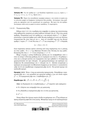 Κεφάλαιο 1. Οι Πραγματικοί Αριθμοί 43
΄Ασκηση 69. Για τον αριθμό με x με δεκαδική παράσταση a3a2a1a0 ισχύει a1 =
3 + a0, a2 = 3 + a1, a3 = 3 + a2. Βρείτε τον x.
΄Ασκηση 70. Πάρτε ένα οποιοδήποτε τριψήφιο ακέραιο a του οποίου το πρώτο και
το τελευταίο ψηφίο να διαφέρουν τουλάχιστον δύο μονάδες. Αντιστρέψτε τους αριθ-
μούς και αφαιρέστε από τον μεγαλύτερο τον μικρότερο. Θα έχετε ένα νέο αριθμό.
Αντιστρέψτε αλλά αυτή τη ϕορά να κάνετε πρόσθεση. Τι παρατηρείτε;
1.4.13 Τετραγωνικές Ρίζες
Είδαμε στην 1.4.1 ότι ο αριθμός που εκφράζει το μήκος της υποτείνουσας
ενός ορθογωνίου τριγώνου με μήκη καθέτων πλευρών ίσα με 1 δεν είναι ϱητός
αριθμός. Ονομάσαμε αυτό τον αριθμό με α και ϕυσικά ισχύει α2
= 2. Χρησι-
μοποιούμε ο οριστικό άρθρο γιατί κάθε ϑετικός αριθμός με αυτή την ιδιότητα
αναγκαστικά ϑα είναι ίσος με τον α. Διότι αν υποτεθεί πως για ένα ϑετικό
αριθμό β ισχύει β2
= 2 τότε ϑα είναι α2
= β2
και επομένως α2
− β2
= 0 δηλαδή
(α − β)(α + β) = 0
Στην παραπάνω ισότητα πρέπει κάποιος από τους παράγοντες του α΄ μέλους
να είναι μηδέν. Ο α + β ως άθροισμα ϑετικών είναι ϑετικός και όχι μηδέν.
Επομένως ϑα είναι α − β = 0 και επομένως α = β = 0.
Μέχρι στιγμής ο μόνος διαθέσιμος τρόπος για να αναφερθούμε στον α
είναι να πούμε «ο ϑετικός αριθμός που το τετράγωνο του είναι 2». Ο αριθμός α
είναι και η πλευρά εκείνου του τετραγώνου που έχει εμβαδόν 2. Ο Διόφαντος
χρησιμοποιούσε τον όρο «πλευρά». Αν χρησιμοποιούσαμε την ορολογία του
Διόφαντου ϑα αποκαλούσαμε τον α «πλευρά του 2». Ωστόσο επικράτησε η
ορολογία των γεωμετρών του Μεσαίωνα σύμφωνα με την οποία ο α αποκαλείται
«ϱίζα του 2» και ακριβέστερα «τετραγωνική ϱίζα του 2». Πιο γενικά έχουμε τον
ακόλουθο ορισμό
Ορισμός 1.4.1. ΄Εστω x ένας μη αρνητικός πραγματικός. Ονομάζουμε τετρα-
γωνική ϱίζα του x τον μοναδικό μη αρνητικό αριθμό y για τον οποίο ισχύει
y2
= x. Η τετραγωνική ϱίζα του x συμβολίζεται με
√
x.
Παράδειγμα 10.
√
4 = 2,
√
0 = 0,
√
1 = 1,
√
9
4 = 3
2.
Αξίζει να ϑυμόμαστε ότι ο συμβολισμός y =
√
x σημαίνει τρία πράγματα:
Ο x (λέγεται και υπόρριζο) είναι μη αρνητικός
Ο y (δηλαδή η τετραγωνική ϱίζα του x) είναι μη αρνητικός
y2
= x
΄Οπως είδαμε δεν έχουμε καμία ελπίδα να γράψουμε τον
√
2 ως κλάσμα με
όρους ακεραίους αφού δεν είναι ϱητός. Μπορούμε όμως να τον προσεγγίσουμε
Ν.Σ. Μαυρογιάννης
www.nsmavrogiannis.gr
Πρότυπο Πειραματικό Λύκειο
Ευαγγελικής Σχολής Σμύρνης
http://lyk-evsch-n-smyrn.att.sch.gr
 