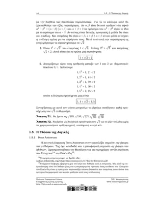 44 1.5. Η Γλώσσα της Λογικής
με την ϐοήθεια των δεκαδικών παραστάσεων. Για να το κάνουμε αυτό ϑα
χρειασθούμε την εξής παρατήρηση. Αν α,β είνα ϑετικοί αριθμοί τότε αφού
α2
− β2
= (α − β)(α + β) και α + β > 0 το πρόσημο του α2
− β2
είναι το ίδιο
με το πρόσημο του α − β. Αν ο ένας είναι ϑετικός, αρνητικός ή μηδέν ϑα είναι
και ο άλλος. Και επομένως ϑα είναι a = β, a < β ή a > β αν και μόνο αν ισχύει
η ανάλογη σχέση για τα τετράγωνα τους. Μετά από αυτή την παρατήρηση ας
επιχειρήσουμε να προσεγγίσουμε το
√
2
1. Είναι 12
<
√
2
2
και επομένως 1 <
√
2. Επίσης 22
>
√
2
2
και επομένως√
2 < 2. Αυτή είναι και η πρώτη μας προσέγγιση:
1 <
√
2 < 2
2. Δοκιμάζουμε τώρα τους αριθμούς μεταξύ των 1 και 2 με «ϐηματισμό»
δεκάτου 0,1. Βρίσκουμε
1,12
= 1, 21 < 2
1,22
= 1, 44 < 2
1,32
= 1, 69 < 2
1,42
= 1, 96 < 2
1,52
= 2, 25 > 2
οπότε η δεύτερη προσέγγιση μας είναι
1,4 <
√
2 < 1,5
Συνεχίζοντας με αυτό τον τρόπο μπορούμε να ϐρούμε οσοδήποτε καλή προ-
σέγγιση του
√
2 επιθυμούμε.
΄Ασκηση 71. Να ϐρείτε τις
√
169,
√
196,
√
225,
√
169
196
,
√
225
196
΄Ασκηση 72. Να ϐρείτε μία δεκαδική προσέγγιση του
√
3 «με το χέρι» δηλαδή χωρίς
να χρησιμοποιήσετε αριθμομηχανή, υπολογιστή, κινητό κτλ.
1.5 Η Γλώσσα της Λογικής
1.5.1 Pons Asinorum
Η λατινική έκφραση Pons Asinorum στην κυριολεξία σημαίνει «η γέφυρα
των γαϊδάρων». Της έχει αποδοθεί και η μεταφορική σημασία «η γέφυρα των
ηλιθίων». Χρησιμοποιήθηκε τον Μεσαίωνα για να περιγράψει την 5η πρόταση
των Στοιχείων14
του Ευκλείδη15
:
14
Το αρχείο κείμενο μπορεί να ϐρεθεί εδώ:
upload.wikimedia.org/wikipedia/commons/c/ce/Euclid-Elements.pdf
15
Υπάρχουν διάφορες εξηγήσεις για τον λόγο που δόθηκε αυτή η ονομασία. Μία από τις επι-
κρατέστερες είναι ότι δόθηκε μιας και η συγκεκριμένη πρόταση όπως εκτίθεται στα «Στοιχεία»
του Ευκλείδη είναι η πρώτη που παρουσιάζει κάποια δυσκολία και επομένως αποτελούσε ένα
κριτήριο διαχωρισμού των ικανών μαθητών από τους υπόλοιπους
Πρότυπο Πειραματικό Λύκειο
Ευαγγελικής Σχολής Σμύρνης
http://lyk-evsch-n-smyrn.att.sch.gr
Ν.Σ. Μαυρογιάννης
www.nsmavrogiannis.gr
 