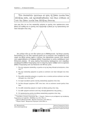 Κεφάλαιο 1. Οι Πραγματικοί Αριθμοί 45
που μας λέει ότι σε ένα ισοσκελές τρίγωνο οι γωνίες που πρόσκεινται στην
ϐάση του καθώς και οι γωνίες που σχηματίζει η ϐάση με τις προεκτάσεις των
ίσων πλευρών είναι ίσες.
Δεν μιλάμε όλοι με τον ίδιο τρόπο για τα Μαθηματικά. Ας δούμε μερικές
διατυπώσεις για την ίδια πρόταση (μόνο για το κομμάτι που αναφέρεται στις
παρά την ϐάση γωνίες αφού η ισότητα των εξωτερικών γωνιών είναι άμεση)
που εμφανίσθηκαν σε διάφορα ϐιβλία Γεωμετρίας τα οποία εκδόθηκαν στην
Ελληνική γλώσσα. Οι τρεις πρώτες διατυπώσεις προέρχονται από ισάριθμα
καταξιωμένα ϐιβλία Γεωμετρίας ενώ οι επόμενες έχουν ληθφεί από τα σχολικά
ϐιβλία Γεωμετρίας από την δεκαετία του 60 και μετά.
1. Εις παν τρίγωνον ισοσκελές, αι γωνίαι αι εις τας ίσας πλευρά αντικείμεναι, είναι
ίσαι.16
2. Εις παν ισοσκελές τρίγωνον αι γωνίαι αι απέναντι των ίσων πλευρών του είναι
ίσαι.17
3. Εις κάθε ισοσκελές τρίγωνον, αι γωνίαι του, αι οποίαι κείνται απέναντι των ίσων
πλευρών του, είναι ίσαι.18
4. Αι παρά την ϐάσιν γωνίαι παντός ισοσκελούς τριγώνου είναι ίσαι.
5. Αν δύο πλευραί τριγώνου ABΓ είναι ίσαι, τότε αι απέναντι αυτών γωνίαι είναι
ίσαι.
6. Σε κάθε ισοσκελές τρίγωνο οι παρά την ϐάση γωνίες είναι ίσες.
7. Σε κάθε τρίγωνο απέναντι από ίσες πλευρές ϐρίσκονται ίσες γωνίες....
8. Οι προσκείμενες γωνίες στη ϐάση ισοσκελούς τριγώνου είναι ίσες.
16
Λεγένδρου, Στοιχεία Γεωμετρίας, Μετ. Γ. Ζωχιού. Πρόκειται για μετάφραση της περίφημης
Γεωμετρίας του Legendre. Εκδόθηκε στα τέλη 19ου αι.
17
Χρίστου Μπαρμπαστάθη: Μεγάλη Γεωμετρία, μέσα 20ου αι.
18
Πέτρου Τόγκα: Θεωρητική Γεωμετρία, μέσα 20ου αι.
Ν.Σ. Μαυρογιάννης
www.nsmavrogiannis.gr
Πρότυπο Πειραματικό Λύκειο
Ευαγγελικής Σχολής Σμύρνης
http://lyk-evsch-n-smyrn.att.sch.gr
 