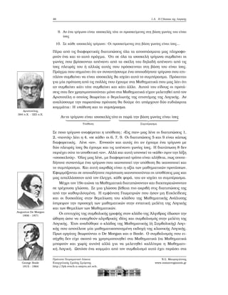 46 1.5. Η Γλώσσα της Λογικής
9. Αν ένα τρίγωνο είναι ισοσκελές τότε οι προσκείμενες στη ϐάση γωνίες του είναι
ίσες
10. Σε κάθε ισοσκελές τρίγωνο: Οι προσκείμενες στη ϐάση γωνίες είναι ίσες...
Πέρα από τις διαφορετικές διατυπώσεις όλα τα αποσπάσματα μας πληροφο-
ϱούν ένα και το αυτό πράγμα. ΄Οτι σε όλα τα ισοσκελή τρίγωνα συμβαίνει οι
γωνίες που ϐρίσκονται απέναντι από τα σκέλη του δηλαδή απέναντι από τις
ίσες πλευρές του ή αλλιώς αυτές που πρόσκεινται στη ϐάση του είναι ίσες.
Πράγμα που σημαίνει ότι αν συναντήσουμε ένα οποιοδήποτε τρίγωνο που επι-
πλέον συμβαίνει να είναι ισοσκελές ϑα ισχύει αυτό το συμπέρασμα. Πρόκειται
για μία πρόταση από τις πολλές που έχουμε στα Μαθηματικά που μας λέει ότι
αν συμβαίνει κάτι τότε συμβαίνει και κάτι άλλο. Αυτού του είδους οι προτά-
σεις που δεν χρησιμοποιούνται μόνο στα Μαθηματικά είχαν μελετηθεί από τον
Αριστοτέλη ο οποίος ϑεωρείται ο ϑεμελιωτής της επιστήμης της Λογικής. Αν
αναλύσουμε την παραπάνω πρόταση ϑα δούμε ότι υπάρχουν δύο ευδιάκριτα
κομμάτια: Η υπόθεση και το συμπέρασμα.
Αριστοτέλης
384 π.Χ. - 322 π.Χ.
Αν το τρίγωνο είναι ισοσκελές
Υπόθεση
τότε οι παρά την ϐάση γωνίες είναι ίσες
Συμπέρασμα
Σε ποιο τρίγωνο αναφέρεται η υπόθεση; «Εις παν» μας λένε οι διατυπώσεις 1,
2, «παντός» λέει η 4, «σε κάθε» οι 6, 7, 9. Οι διατυπώσεις 5 και 9 είναι κάπως
διαφορετικές. Λένε «αν». Εννοούν και αυτές ότι αν έχουμε ένα τρίγωνο με
δύο πλευρές ίσες ϑα έχουμε και τις απέναντι γωνίες ίσες. Η διατύπωση 8 δεν
περιέχει ούτε το υποθετικό «αν». Αλλά και αυτή υπονοεί το «κάθε» πριν την λέξη
«ισοσκελούς». ΄Ολες μας λένε, με διαφορετικό τρόπο είναι αλήθεια, πως οποτε-
δήποτε συναντάμε ένα τρίγωνο που ικανοποιεί την υπόθεση ϑα ικανοποιεί και
το συμπέρασμα. Και αυτή ακριβώς είναι η αξία των μαθηματικών προτάσεων.
Εφαρμόζονται σε οποιαδήποτε περίσταση ικανοποιούνται οι υποθέσεις μας και
μας απαλλάσσουν από τον έλεγχο, κάθε ϕορά, του αν ισχύει το συμπέρασμα.
Μέχρι τον 19ο αιώνα τα Μαθηματικά διατυπώνονταν και διεκπεραιώνονταν
σε τρέχουσα γλώσσα. Σε μια γλώσσα ϐέβαια πιο ακριβή στις διατυπώσεις της
από την καθομιλουμένη. Η εμφάνιση Γεωμετριών που ήσαν μη Ευκλείδειες
και οι δυσκολίες στην ϑεμελίωση του κλάδου της Μαθηματικής Ανάλυσης
έστρεψαν την προσοχή των μαθηματικών στην εντατική μελέτη της Λογικής
και των Θεμελίων των Μαθηματικών.
Augustus De Morgan
1806 - 1871
George Boole
1815 - 1864
Οι επιτυχίες της συμβολικής γραφής στον κλάδο της ΄Αλγεβρας έδωσαν την
ώθηση ώστε να εισαχθούν αλγεβρικές ιδέες και συμβολισμός στην μελέτη της
Λογικής. ΄Ετσι αναδύθηκε ο κλάδος της Μαθηματικής (ή Συμβολικής) Λογι-
κής που αποτέλεσε μία μαθηματικοποιημένη εκδοχή της κλασικής Λογικής.
Πρωτ-εργάτες ϑεωρούνται ο De Morgan και ο Boole. Ο συμβολισμός που ει-
σήχθη δεν είχε σκοπό να χρησιμοποιηθεί στα Μαθηματικά (τα Μαθηματικά
μπορούν και χωρίς αυτόν) αλλά για να μελετηθεί καλλίτερα η Μαθηματι-
κή Λογική. Ωστόσο ένα κομμάτι από τον συμβολισμό αυτό έχει περάσει στα
Πρότυπο Πειραματικό Λύκειο
Ευαγγελικής Σχολής Σμύρνης
http://lyk-evsch-n-smyrn.att.sch.gr
Ν.Σ. Μαυρογιάννης
www.nsmavrogiannis.gr
 