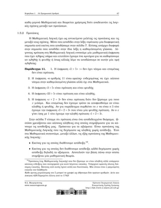 Κεφάλαιο 1. Οι Πραγματικοί Αριθμοί 47
καθη-μερινά Μαθηματικά και ϑεωρείται χρήσιμος διότι αναδεικνύει τις λογι-
κές σχέσεις μεταξύ των προτάσεων.
1.5.2 Προτάσεις
Η Μαθηματική Λογική έχει ως αντικείμενο μελέτης τις προτάσεις και τις
μεταξύ τους σχέσεις. Μόνο που αποδίδει στην λέξη «πρόταση» μία διαφορετική
σημασία από εκείνη που αποδώσαμε στην σελίδα 7. Επίσης υπάρχει διαφορά
στην σημασία που αποδίδει στην ίδια λέξη η καθομιλουμένη γλώσσα. Λέ-
γοντας πρόταση στη Μαθηματική Λογική εννοούμε μία μαθηματική έκφραση
που έχει πλήρες νόημα και επιπλέον έχουμε ένα κριτήριο για να καθορίσουμε
αν αληθής ή ψευδής ή όπως αλλιώς λέμε να αποδώσουμε σε αυτήν μία τιμή
αληθείας.
Παράδειγμα 11. 1. Η έκφραση «3 > 5+ >» δεν έχει νόημα και επομένως
δεν είναι πρόταση.
2. Η έκφραση «ο αριθμός 11 είναι ωραίος» ενδεχομένως να έχει κάποιο
νόημα στην καθομιλουμένη γλώσσα αλλά όχι στα Μαθηματικά.
3. Η έκφραση «3 > 5» είναι πρόταση και είναι ψευδής
4. Η έκφραση «33 > 5» είναι πρόταση και είναι αληθής.
5. Η έκφραση «x + 2 = 3» δεν είναι πρόταση διότι δεν ξέρουμε για ποιο
x μιλάμε. Και επομένως δεν έχουμε τρόπο να αποφανθούμε αν είναι
αληθής ή ψευδής. Αν για παράδειγμα συμβαίνει το x να είναι ο 3 τότε
έχουμε την έκφραση «3 + 2 = 3» που είναι μία ψευδής πρόταση. Αν ο x
γίνει ίσος με 1 τότε έχουμε την αληθή πρόταση «1 + 2 = 3».
Στην σελίδα 7 είπαμε ότι πρόταση είναι ένα αποδεδειγμένο ϑεώρημα. Ω-
στόσο χρειάζονται και κάποιες αλήθειες στις οποίες στηριζόμαστε για να κά-
νουμε τις αποδείξεις μας. Πρόκειται για τα αξιώματα: Είναι προτάσεις της
Μαθηματικής Λογικής που τις δεχόμαστε ως αληθείς χωρίς απόδειξη. ΄Ετσι
στα Μαθηματικά συναντάμε, μεταξύ άλλων, τις εξής προτάσεις της Μαθηματι-
κής Λογικής:
Εκείνες για τις οποίες διαθέτουμε απόδειξη.19
.
Εκείνες για τις οποίες δεν διαθέτουμε απόδειξη αλλά δεχόμαστε χωρίς
απόδειξη δηλαδή τα αξιώματα. Αποτελούν την ϐάση πάνω στην οποία
στηρίζεται μία μαθηματική ϑεωρία.
19
Προτάσεις (της Μαθηματικής Λογικής) που δεν ξέρουμε αν είναι αληθείς αλλά υπάρχουν
κάποιες ενδείξεις που συνηγορούν για αυτό λέγονται εικασίες. Υπάρχουν αρκετές άλυτες διά-
σημες εικασίες. Κάποιες από αυτές έχουν απλή και διατύπωση. Μία τέτοια είναι η ϕημισμένη
εικασία του Goldbach:
Κάθε άρτιος μεγαλύτερος του 2 μπορεί να γραφεί ως άθροισμα δύο πρώτων αριθμών. Δείτε και
άσκηση 428.Παραμένει άλυτη από το 1742!
Ν.Σ. Μαυρογιάννης
www.nsmavrogiannis.gr
Πρότυπο Πειραματικό Λύκειο
Ευαγγελικής Σχολής Σμύρνης
http://lyk-evsch-n-smyrn.att.sch.gr
 