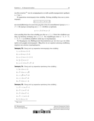 Κεφάλαιο 1. Οι Πραγματικοί Αριθμοί 49
και ϑα εννοείται 21
και ότι αναφερόμαστε σε κάθε τριάδα πραγματικών αριθμών
α, β και γ.
Η παραπάνω συνεπαγωγή είναι αληθής. Επίσης αληθής είναι και η συνε-
παγωγή:
α + γ = β + γ ⇒ α = β
και καταλαβαίνουμε ότι αυτό που μας λέει είναι ότι οποτεδήποτε έχουμε α+γ =
β + γ ϑα έχουμε αυτομάτως και α = β. Αντίθετα η πρόταση
α + γ = β + δ ⇒ α = β
είναι ψευδής διότι δεν είναι αληθής για όλα τα α,β,γ,δ διότι δεν αληθεύει για
όλες τις δυνατές επιλογές των α,β,γ,δ. Για παράδειγμα όταν a = 5, β = 7,
γ = 3, δ = 1 η υπόθεση αληθεύει αλλά όχι το συμπέρασμα.
Τα ϑεωρήματα στα Μαθηματικά διατυπώνονται με τον ένα ή με τον άλλο
τρόπο υπό μορφή συνεπαγωγών: Μας λένε ότι αν ισχύουν κάποιες υποθέσεις
ισχύουν και κάποια συμπεράσματα.
΄Ασκηση 73. Ποιες από τις παρακάτω συνεπαγωγές είναι αληθείς;
1. α > 0 ⇒ α + 5 > 5
2. α > 0 ⇒ α + β > 0
3. α = β ⇒ α + 1 < β + 5
4. α
3
> β
5
⇒ α > β
5. α + β = 0 ⇒ a3
+ β3
= 0
΄Ασκηση 74. Ποιες από τις παρακάτω προτάσεις είναι αληθείς ;
1. 2x = 6 ⇒ x = 3
2. x2
= 6 ⇒ x =
√
6
3. x =
√
6 ⇒ x2
= 6
4. x < −6 ⇒ x2
= 6
5. x2
= 6 ⇒ x < −6
΄Ασκηση 75. Ποιες από τις παρακάτω προτάσεις είναι αληθείς ;
1. x2
= −1 ⇒ x2
= 1
2. x2
= 1 ⇒ x2
= 2
3. x2
= 2 ⇒ x2
> 1
4. x2
= −1 ⇒ 5 = 3
5. 5 = 3 ⇒ x = 3
21
ϐλ.1.5.3
Ν.Σ. Μαυρογιάννης
www.nsmavrogiannis.gr
Πρότυπο Πειραματικό Λύκειο
Ευαγγελικής Σχολής Σμύρνης
http://lyk-evsch-n-smyrn.att.sch.gr
 