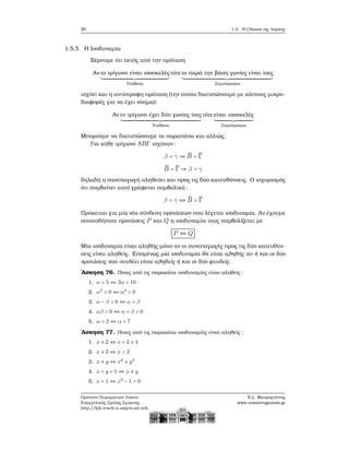 50 1.5. Η Γλώσσα της Λογικής
1.5.5 Η Ισοδυναμία
Ξέρουμε ότι εκτός από την πρόταση
Αν το τρίγωνο είναι ισοσκελές
Υπόθεση
τότε οι παρά την ϐάση γωνίες είναι ίσες
Συμπέρασμα
ισχύει και η αντίστροφη πρόταση (την οποία διατυπώνουμε με κάποιες μικρο-
διαφορές για να έχει νόημα):
Αν το τρίγωνο έχει δύο γωνίες ίσες
Υπόθεση
τότε είναι ισοσκελές
Συμπέρασμα
Μπορούμε να διατυπώσουμε τα παραπάνω και αλλιώς.
Για κάθε τρίγωνο ABΓ ισχύουν:
β = γ ⇒ ̂B = ̂Γ
̂B = ̂Γ ⇒ β = γ
δηλαδή η συνεπαγωγή αληθεύει και προς τις δύο κατευθύνσεις. Ο ισχυρισμός
ότι συμβαίνει αυτό γράφεται συμβολικά:
β = γ ⇔ ̂B = ̂Γ
Πρόκειται για μία νέα σύνδεση προτάσεων που λέγεται ισοδυναμία. Αν έχουμε
οποιεσδήποτε προτάσεις P και Q η ισοδυναμία τους συμβολίζεται με
P ⇔ Q
Μία ισοδυναμία είναι αληθής μόνο αν οι συνεπαγωγές προς τις δύο κατευθύν-
σεις είναι αληθείς. Επομένως μία ισοδυναμία ϑα είναι αληθής αν ή και οι δύο
προτάσεις που συνδέει είναι αληθείς ή και οι δύο ψευδείς.
΄Ασκηση 76. Ποιες από τις παρακάτω ισοδυναμίες είναι αληθείς;
1. α > 5 ⇔ 2α > 10
2. α2
< 0 ⇔ α4
< 0
3. α − β > 0 ⇔ α > β
4. αβ > 0 ⇔ α + β > 0
5. α > 2 ⇔ α > 7
΄Ασκηση 77. Ποιες από τις παρακάτω ισοδυναμίες είναι αληθείς ;
1. x ≠ 2 ⇔ x + 2 ≠ 4
2. x ≠ 2 ⇔ x > 2
3. x ≠ y ⇔ x2
≠ y2
4. x = y + 1 ⇔ x ≠ y
5. x = 1 ⇔ x2
− 1 = 0
Πρότυπο Πειραματικό Λύκειο
Ευαγγελικής Σχολής Σμύρνης
http://lyk-evsch-n-smyrn.att.sch.gr
Ν.Σ. Μαυρογιάννης
www.nsmavrogiannis.gr
 