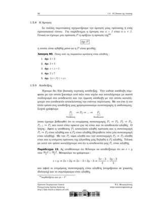 52 1.5. Η Γλώσσα της Λογικής
1.5.8 Η ΄Αρνηση
Σε πολλές περιπτώσεις σχηματίζουμε την άρνηση μίας πρότασης ή ενός
προτασιακού τύπου. Για παράδειγμα η άρνηση του α = β είναι ο α ≠ β.
Γενικά αν έχουμε μία πρόταση P η ορίζεται η άρνηση της24
όχι P
η οποία είναι αληθής μόνο αν η P είναι ψευδής.
΄Ασκηση 80. Ποιες από τις παρακάτω αρνήσεις είναι αληθείς ;
1. όχι 2 > 3
2. όχι 2 ≠ 3
3. όχι x < x + 1
4. όχι 2 ≥ 7
5. όχι (a + β) γ = αγ
1.5.9 Αποδείξεις
΄Εχουμε δει δύο ϐασικές τεχνικές απόδειξης. Την ευθεία απόδειξη σύμ-
ϕωνα με την οποία ξεκινάμε από κάτι που ισχύει και καταλήγουμε με σωστό
συλλογισμό στο αποδεικτέο και την έμμεση απόδειξη με την οποία καταλή-
γουμε στο αποδεικτέο αποκλείοντας την ενάντια περίπτωση. Με τον ένα ή τον
άλλο τρόπο στις αποδείξεις μας χρησιμοποιούμε συνεπαγωγές ή ισοδυναμίες.
Συχνά γράφουμε
P1
Υποθέσεις
⇒ P2 ⇒ ... ⇒ Pν
Αποδεικτέο
όπου έχουμε ϐεβαιωθεί ότι οι επιμέρους συνεπαγωγές P1 ⇒ P2, P2 ⇒ P3,
Pν−1 ⇒ Pν και αυτό είναι αρκετό για να είναι και το αποδεικτέο αληθές. Ο
λόγος: Αφού η υποθέσεις P1 αποτελούν αληθή πρόταση και η συνεπαγωγή
P1 ⇒ P2 είναι αληθής και η P2 είναι αληθής (ϑυμηθείτε πότε μία συνεπαγωγή
είναι αληθής). Με την P2 τώρα αληθή και την συνεπαγωγή P2 ⇒ P3 αληθή
είναι και η επόμενη πρόταση της αλυσίδας μας δηλαδή η P3 αληθής. Τελικά
με αυτό τον τρόπο καταλήγουμε στο ότι η αποδεικτέα μας Pν είναι αληθής.
Παράδειγμα 12. Ας υποθέσουμε ότι ϑέλουμε να αποδείξουμε ότι αν x < y
τότε 2x−3
4 < 2y−3
4 . Μπορούμε να γράψουμε:
x < y ⇒ 2x < 2y ⇒ 2x − 3 < 2y − 3 ⇒
2x − 3
4
<
2y − 3
4
και αφού οι επιμέρους συνεπαγωγές είναι αληθείς (στηρίζονται σε γνωστές
ιδιότητες) και το συμπέρασμα είναι αληθές.
24
συμβολίζεται και με ∼ P
Πρότυπο Πειραματικό Λύκειο
Ευαγγελικής Σχολής Σμύρνης
http://lyk-evsch-n-smyrn.att.sch.gr
Ν.Σ. Μαυρογιάννης
www.nsmavrogiannis.gr
 