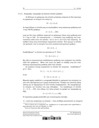 56 2.1. Σύνολα
2.1.3 Αναγραφή, περιγραφή και ϐασικά σύνολα αριθμών
Αν ϑέλουμε να γράψουμε ένα σύνολο μπορούμε ανάμεσα σε δύο άγκιστρα
να γράψουμε τα στοιχεία του όπως λ.χ.
M = {1,4,5,8}
Αν τώρα ϑέλαμε το σύνολο μας να περιλαμβάνει τους ακέραιους αριθμούς από
1 έως 100 ϑα γράφαμε
A = {1,2,...,100}
μιας και δεν είναι καθόλου πρακτικό να γράψουμε όλους τους αριθμούς από
το 1 έως το 100. Τα αποσιωπητικά «...» υπονοούν τους αριθμούς που απο-
σιωπώνται αλλά είναι στο σύνολο: τον 3, τον 4, τον 5 και πάει λέγοντας. Οι
αριθμοί όπως τους συναντήσαμε συγκροτούν σύνολα. ΄Ετσι έχουμε το σύνολο
των ϕυσικών, που τα στοιχεία του είναι αποκλειστικά ϕυσικοί αριθμοί:
{0,1,2,3,...}
Συμβολίζουμε1
το σύνολο των ϕυσικών με N. ΄Ετσι:
N = {0,1,2,3,...}
Και εδώ τα αποσιωπητικά υποδηλώνουν αριθμούς που υπάρχουν στο σύνολο
αλλά δεν γράφονται. Μόνο που αυτή την ϕορά το πλήθος τους δεν είναι
κάποιος συγκεκριμένος αριθμός αλλά είναι άπειρο.
Οι ακέραιοι επίσης συγκροτούν το σύνολο των ακεραίων. Συμβολίζεται2
με Z. ΄Ετσι:
Z = {... − 3,−2,−1,0,1,2,3, ...}
ή και
Z = {0,±1,±2,±3,...}
Μερικές ϕορές συμβαίνει η αναγραφή (δηλαδή το γράψιμο) των στοιχείων να
μην είναι εξυπηρετική με ή χωρίς αποσιωπητικά. Υπάρχει και κάποιος άλλος
τρόπος για να εξηγήσουμε σε ποιο σύνολο αναφερόμαστε: Να περιγράψουμε
τα στοιχεία του συνόλου που μας ενδιαφέρει. Για παράδειγμα το σύνολο
A = {1,2,...,100} που είδαμε πιο πάνω μπορεί να γραφεί με περιγραφή ως
εξής
A = {x ∈ N ∣ 1 ≤ x ≤ 100}
Η παραπάνω γραφή ακολουθεί μία τυποποιημένη σύνταξη:
A = {από που παίρνουμε τα στοιχεία ∣ ποια συνθήκη ικανοποιούν τα στοιχεία}
1
Από το natura και τα παράγωγα του. Αναφέρεται ότι η πρώτη ϕορά όπου εμφανίσθηκε ο
όρος «ϕυσικός» ήταν από τον Chuquet το 1484
2
Από την Γερμανική λέξη zahl=αριθμός
Πρότυπο Πειραματικό Λύκειο
Ευαγγελικής Σχολής Σμύρνης
http://lyk-evsch-n-smyrn.att.sch.gr
Ν.Σ. Μαυρογιάννης
www.nsmavrogiannis.gr
 