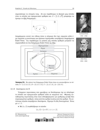 Κεφάλαιο 2. Σύνολα και Πιθανότητες 59
σημειώσουμε τα στοιχεία τους. Αν για παράδειγμα το ϐασικό μας σύνολο
είναι το σύνολο των πραγματικών αριθμών και A = {1,2,
√
2} μπορούμε να
έχουμε το εξής διάγραμμα:
Leonhard Euler
1707 - 1783Διαγράμματα αυτού του είδους όπου η κλίμακα δεν έχει σημασία αλλά έ-
χει σημασία η αποτύπωση των σχέσεων περιέχεσθαι ονομάζονται διαγράμματα
Euler-Venn. Για παράδειγμα τα γνωστά μας σύνολα αριθμών μπορούν να
παρασταθούν σε ένα διάγραμμα Euler-Venn ως εξής:
John Venn
1834 - 1923
΄Ασκηση 91. Να κάνετε ένα διάγραμμα Euler-Venn όπου να απεικονίζονται τα σύ-
νολα A = {1,2,3,4,5}, B = {2,3,4,7,8}, Γ = {3,4,7,8}, Δ = {10,11}.
2.1.8 Διαστήματα στο R
Υπάρχουν περιπτώσεις που χρειάζεται να δουλέψουμε όχι σε ολόκληρο
το σύνολο των πραγματικών αριθμών αλλά σε κομμάτια του. Μερικές συ-
νηθισμένες περιπτώσεις είναι όταν ενδιαφερόμαστε για αριθμούς μεταξύ δύο
συγκεκριμένων αριθμών, πάνω από ένα αριθμό ή κάτω από ένα αριθμό. Τα αν-
τίστοιχα σύνολα ονομάζονται διαστήματα. ΄Εχουμε 8 είδη διαστημάτων. ΄Εστω
με α < β.
Με (α,β) συμβολίζουμε το σύνολο
(α,β) = {x ∈ R ∣ α < x < β}
Ν.Σ. Μαυρογιάννης
www.nsmavrogiannis.gr
Πρότυπο Πειραματικό Λύκειο
Ευαγγελικής Σχολής Σμύρνης
http://lyk-evsch-n-smyrn.att.sch.gr
 