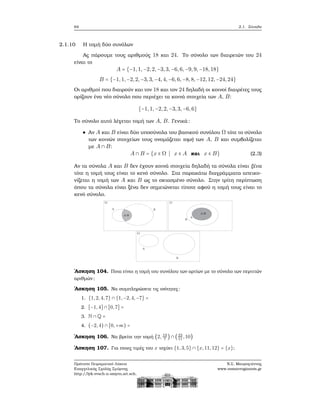 64 2.1. Σύνολα
2.1.10 Η τομή δύο συνόλων
Ας πάρουμε τους αριθμούς 18 και 24. Το σύνολο των διαιρετών του 24
είναι το
A = {−1,1,−2,2,−3,3, −6, 6, −9, 9, −18, 18}
B = {−1,1,−2,2,−3,3,−4, 4, −6, 6, −8, 8, −12, 12, −24, 24}
Οι αριθμοί που διαιρούν και τον 18 και τον 24 δηλαδή οι κοινοί διαιρέτες τους
ορίζουν ένα νέο σύνολο που περιέχει τα κοινά στοιχεία των A, B:
{−1,1,−2,2,−3,3,−6, 6}
Το σύνολο αυτό λέγεται τομή των A, B. Γενικά:
Αν A και B είναι δύο υποσύνολα του ϐασικού συνόλου Ω τότε το σύνολο
των κοινών στοιχείων τους ονομάζεται τομή των A, B και συμβολίζεται
με A ∩ B:
A ∩ B = {x ∈ Ω ∣ x ∈ A και x ∈ B} (2.3)
Αν τα σύνολα A και B δεν έχουν κοινά στοιχεία δηλαδή τα σύνολα είναι ξένα
τότε η τομή τους είναι το κενό σύνολο. Στα παρακάτω διαγράμματα απεικο-
νίζεται η τομή των A και B ως το σκιασμένο σύνολο. Στην τρίτη περίπτωση
όπου τα σύνολα είναι ξένα δεν σημειώνεται τίποτε αφού η τομή τους είναι το
κενό σύνολο.
΄Ασκηση 104. Ποια είναι η τομή του συνόλου των αρτίων με το σύνολο των περιττών
αριθμών ;
΄Ασκηση 105. Να συμπληρώσετε τις ισότητες:
1. {1,2,4,7} ∩ {1,−2,4,−7} =
2. [−1,4] ∩ [0,7] =
3. N ∩ Q =
4. (−2,4) ∩ [0,+∞) =
΄Ασκηση 106. Να ϐρείτε την τομή (2, 19
7
) ∩ (23
11
,10)
΄Ασκηση 107. Για ποιες τιμές του x ισχύει {1,3,5} ∩ {x,11,12} = {x};
Πρότυπο Πειραματικό Λύκειο
Ευαγγελικής Σχολής Σμύρνης
http://lyk-evsch-n-smyrn.att.sch.gr
Ν.Σ. Μαυρογιάννης
www.nsmavrogiannis.gr
 