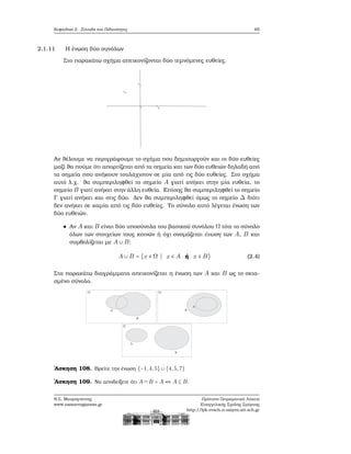 Κεφάλαιο 2. Σύνολα και Πιθανότητες 65
2.1.11 Η ένωση δύο συνόλων
Στο παρακάτω σχήμα απεικονίζονται δύο τεμνόμενες ευθείες.
Αν ϑέλουμε να περιγράψουμε το σχήμα που δημιουργούν και οι δύο ευθείες
μαζί ϑα πούμε ότι απαρτίζεται από τα σημεία και των δύο ευθειών δηλαδή από
τα σημεία που ανήκουν τουλάχιστον σε μία από τις δύο ευθείες. Στο σχήμα
αυτό λ.χ. ϑα συμπεριληφθεί το σημείο A γιατί ανήκει στην μία ευθεία, το
σημείο B γιατί ανήκει στην άλλη ευθεία. Επίσης ϑα συμπεριληφθεί το σημείο
Γ γιατί ανήκει και στις δύο. Δεν ϑα συμπεριληφθεί όμως το σημείο Δ διότι
δεν ανήκει σε καμία από τις δύο ευθείες. Το σύνολο αυτό λέγεται ένωση των
δύο ευθειών.
Αν A και B είναι δύο υποσύνολα του ϐασικού συνόλου Ω τότε το σύνολο
όλων των στοιχείων τους κοινών ή όχι ονομάζεται ένωση των A, B και
συμβολίζεται με A ∪ B:
A ∪ B = {x ∈ Ω ∣ x ∈ A ή x ∈ B} (2.4)
Στα παρακάτω διαγράμματα απεικονίζεται η ένωση των A και B ως το σκια-
σμένο σύνολο.
΄Ασκηση 108. Βρείτε την ένωση {−1,4,5} ∪ {4,5,7}
΄Ασκηση 109. Να αποδείξετε ότι A ∩ B = A ⇔ A ⊆ B.
Ν.Σ. Μαυρογιάννης
www.nsmavrogiannis.gr
Πρότυπο Πειραματικό Λύκειο
Ευαγγελικής Σχολής Σμύρνης
http://lyk-evsch-n-smyrn.att.sch.gr
 