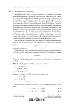 Κεφάλαιο 2. Σύνολα και Πιθανότητες 69
2.1.15 Απαρίθμηση και Πληθάριθμοι
Κάθε ϕορά που μετράμε, μετράμε τα στοιχεία ενός συνόλου: Του συνόλου
των μαθητών μίας τάξης, των ϑεατών μίας ϑεατρικής παράστασης, των ϐιβλίων
μας κτλ. Αυτό που κάνουμε όταν μετράμε τα στοιχεία ενός συνόλου είναι να
αντιστοιχίζουμε σε κάθε στοιχείο του συνόλου και ένα αριθμό ϕυσικό αριθμό
ξεκινώντας από το 1 και ανεβαίνοντας ανά ένα. ΄Οταν εξαντλήσουμε τα στοιχεία
του συνόλου, δηλαδή όταν τα μετρήσουμε όλα, κοιτάμε ποιος είναι ο τελευταί-
ος αριθμός που χρησιμοποιήσαμε και αυτός δηλώνει το πλήθος των στοιχείων
του συνόλου μας. Λέγεται και πληθάριθμος του συνόλου. Βέβαια αυτή η δια-
δικασία που λέγεται και απαρίθμηση μπορεί να ολοκληρωθεί όταν το σύνολο
είναι πεπερασμένο. Δεν είναι όλα τα σύνολα πεπερασμένα: Τα σύνολα των
πραγματικών, των ϱητών των ακεραίων, των ϕυσικών, των αρτίων, των περιτ-
τών, των πρώτων δεν είναι πεπερασμένα. Λέγονται απειροσύνολα. Λέμε ότι το
πλήθος των στοιχείων τους είναι άπειρο. Ο Cantor μελέτησε συστηματικά τα
απειροσύνολα και απέδειξε ότι υπάρχουν διαφορετικά είδη απείρου.
΄Εχει σημασία να ϑυμόμαστε ότι ένας πλήθος στοιχείων που δεν γνωρίζουμε
δεν είναι κατ΄ ανάγκην άπειρο. Για παράδειγμα το πλήθος των παρακάτω
αριθμών
1,2,3,...,ν
είναι ν και όχι άπειρο.
Το πλήθος των στοιχείων ενός πεπερασμένου συνόλου A ϑα συμβολίζεται
με N(A). Το κενό ϑεωρείται πεπερασμένο σύνολο με πληθάριθμο 0. Δηλαδή
N(∅) = 0
Προφανώς ο πληθάριθμος κάθε πεπερασμένου συνόλου είναι ένας ϕυσικός
αριθμός.
΄Ασκηση 115. Να ϐρείτε το πλήθος των παρακάτω αριθμών:
1. 1,2,3,...,2012
2. 11,12,13,...,2012
3. 20
,21
,22
,23
,...,2100
΄Ασκηση 116. Βρείτε το N(A) στις ακόλουθες περιπτώσεις:
1. A = {−3,3, 2
3
,6}
2. A = [2,12] ∩ Z
3. A = {x ∈ Z ∣ x2
< 11}
Αν έχουμε δύο πεπερασμένα σύνολα A, B τότε προφανώς ισχύουν τα επό-
μενα:
A = B ⇒ N (A) = N (B) (2.13)
A ⊆ B ⇒ N (A) ≤ N (B) (2.14)
Ν.Σ. Μαυρογιάννης
www.nsmavrogiannis.gr
Πρότυπο Πειραματικό Λύκειο
Ευαγγελικής Σχολής Σμύρνης
http://lyk-evsch-n-smyrn.att.sch.gr
 