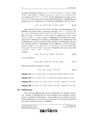 70 2.2. Πιθανότητες
Ας πάρουμε δύο ξένα σύνολα λ.χ. τα A = {1,2,3,11} και B = {−2,6,7}. Είναι
N (A) = 4 και N (B) = 3. Είναι {1,2,3,11} ∪ {−2,6,7} = {1,−2,2,3,6,7, 11}
και επομένως N (A ∪ B) = 7 = N (A)+N (B). Προφανώς αυτό ισχύει γενικά:
Αν τα A και B δεν έχουν κοινά στοιχεία δηλαδή είναι ξένα ο πληθάριθμος της
ένωσης τους είναι το άθροισμα των επιμέρους πληθαρίθμων. Με άλλα λόγια:
A ∩ B = ∅ ⇒ N (A ∪ B) = N (A) + N (B) (2.15)
Στην περίπτωση όπου τα A και B δεν είναι ξένα ο υπολογισμός του πλη-
ϑαρίθμου της ένωσης ϑέλει μεγαλύτερη προσοχή. Αν A = {1,2,6,7} και
B = {−2,6,7,8,9} τότε A∪B = {1,2,6,7}∪{−2,6,7,8,9} = {1,−2,2,6,7,8, 9}.
Εδώ N (A ∪ B) = 7 ενώ N (A) = 4 και N (B) = 5. Δηλαδή N (A ∪ B) = 7 ενώ
N (A) + N (B) = 9. Αυτή τη ϕορά ο πληθάριθμος της ένωσης είναι μικρό-
τερος από το άθροισμα των επιμέρους πληθαρίθμων γιατί αθροίζοντας τους
πληθαρίθμους τα κοινά στοιχεία των δύο συνόλων τα υπολογίζουμε δύο ϕο-
ϱές επομένως πρέπει να αφαιρεθούν από το άθροισμα. Τα κοινά στοιχεί-
α είναι 2 αφού A ∩ B = {1,2,6,7} ∩ {−2,6,7,8,9} = {6,7} και τώρα είναι
N (A ∪ B)
7
= N (A)
4
+ N (B)
5
− N (A ∩ B)
2
. Προφανώς αυτό ισχύει ως γενικός
κανόνας:
N (A ∪ B) = N (A) + N (B) − N (A ∩ B) (2.16)
ή πιο συμμετρικά:
N (A ∪ B) + N (A ∩ B) = N (A) + N (B) (2.17)
Τέλος εύκολα διαπιστώνουμε ότι ισχύει:
N (A − B) = N (A) − N (A ∩ B) (2.18)
΄Ασκηση 117. Αν A ⊆ B και N (B) = 11 ποιές είναι οι δυνατές τιμές του N (A);
΄Ασκηση 118. Αν A ⊆ B και N (A) = 11 ποιές είναι οι δυνατές τιμές του N (B);
΄Ασκηση 119. Αν N (A) = 10, N (B) = 20 και N (A ∩ B) = 7 ϐρείτε το N (A ∪ B).
΄Ασκηση 120. Αν N (A) = 10, N (B) = 20 και N (A ∪ B) = 27 ϐρείτε το N (A ∩ B).
2.2 Πιθανότητες
΄Οταν κάνουμε Μαθηματικά είμαστε συνηθισμένοι σε ακριβείς απαντή-
σεις. Ωστόσο τα Μαθηματικά δεν αντιμετωπίζουν μόνο μετρήσεις υπολογι-
σμούς και ακριβείς συλλογισμούς. Αντιμετωπίζουν και το Τυχαίο αναπτύσ-
σοντας μεθόδους για να το κάνουν πιο κατανοητό. Στα επόμενα ϑα κάνουμε
μία πρώτη γνωριμία με αυτές τις μεθόδους.
Πρότυπο Πειραματικό Λύκειο
Ευαγγελικής Σχολής Σμύρνης
http://lyk-evsch-n-smyrn.att.sch.gr
Ν.Σ. Μαυρογιάννης
www.nsmavrogiannis.gr
 