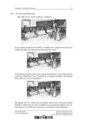 Κεφάλαιο 2. Σύνολα και Πιθανότητες 71
2.2.1 Η έννοια της πιθανότητας
Μια τάξη έχει 31 παιδιά, μαθητές - μαθήτριες.
Σε μια γιορτή κληρώνεται ένα ϐιβλίο. Το ϐιβλίο ϑα το κερδίσει ένα από τα 31
παιδιά της τάξης. Ας πάρουμε ένα συγκεκριμένο παιδί:
Στην καθημερινή Ϲωή σε μία τέτοια περίσταση ϑα λέγαμε ότι ένα συγκεκριμένο
παιδί έχει πιθανότητα 1 στις 31 δηλαδή 1
31 να κερδίσει το ϐιβλίο. Ας πάρουμε
δύο παιδιά λ.χ. από το ίδιο ϑρανίο:
Θα λέγαμε τότε ότι η πιθανότητα να κερδίσει κάποιο από τα δύο αυτά παιδιά
δηλαδή η πιθανότητα να «πάει» το ϐιβλίο στο συγκεκριμένο ϑρανίο είναι 2
31.
Ας πάρουμε τα 6 παιδιά των τριών από τα τα αριστερά πρώτων ϑρανίων:
Ν.Σ. Μαυρογιάννης
www.nsmavrogiannis.gr
Πρότυπο Πειραματικό Λύκειο
Ευαγγελικής Σχολής Σμύρνης
http://lyk-evsch-n-smyrn.att.sch.gr
 