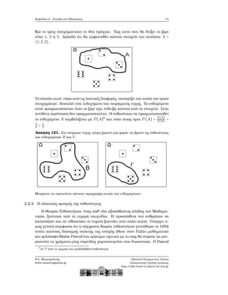 Κεφάλαιο 2. Σύνολα και Πιθανότητες 73
Και οι τρεις στοιχημάτισαν το ίδιο πράγμα: Πως αυτό που ϑα δείξει το Ϲάρι
είναι 1, 2 ή 3. Δηλαδή ότι ϑα εμφανισθεί κάποιο στοιχείο του συνόλου A =
{1,2,3}.
Το σύνολο αυτό, πέρα από τις λεκτικές διαφορές, συνοψίζει την ουσία των τριών
στοιχημάτων. Αποτελεί ένα ενδεχόμενο του πειράματος τύχης. Το ενδεχόμενο
αυτό πραγματοποιείται όταν το Ϲάρι έχει ένδειξη κάποιο από τα στοιχεία. Στην
αντίθετη περίπτωση δεν πραγματοποιείται. Η πιθανότητα να πραγματοποιηθεί
το ενδεχόμενο A συμβολίζεται με P(A)6
και είναι όπως πριν P (A) =
N(A)
N(Ω) =
3
6 = 1
2.
΄Ασκηση 121. Στο πείραμα τύχης «ϱίψη Ϲαριού μία ϕορά» να ϐρείτε τις πιθανότητες
των ενδεχομένων B και Γ:
Μπορείτε να προτείνετε κάποια περιγραφή αυτών των ενδεχομένων ;
2.2.2 Ο κλασικός ορισμός της πιθανότητας
Η Θεωρία Πιθανοτήτων, ένας καθ΄ όλα αξιοσέβαστος κλάδος των Μαθημα-
τικών, ξεκίνησε από τα τυχερά παιγνίδια. Η προσπάθεια του ανθρώπου να
κατανοήσει και να τιθασεύσει το τυχαίο ξεκινάει από πολύ παλιά. Υπάρχει ό-
μως γενική συμφωνία ότι η σύγχρονη ϑεωρία πιθανοτήτων γεννήθηκε το 1654
οπότε κάποιος διάσημος παίκτης της εποχής έθεσε στον Γάλλο μαθηματικό
και ϕιλόσοφο Blaise Pascal ένα ερώτημα σχετικό με το πως ϑα έπρεπε να μοι-
ϱαστούν τα χρήματα μίας παρτίδας χαρτοπαιγνίου που διακόπηκε. Ο Pascal
6
το P από το αρχικό του probability=πιθανότητα
Ν.Σ. Μαυρογιάννης
www.nsmavrogiannis.gr
Πρότυπο Πειραματικό Λύκειο
Ευαγγελικής Σχολής Σμύρνης
http://lyk-evsch-n-smyrn.att.sch.gr
 