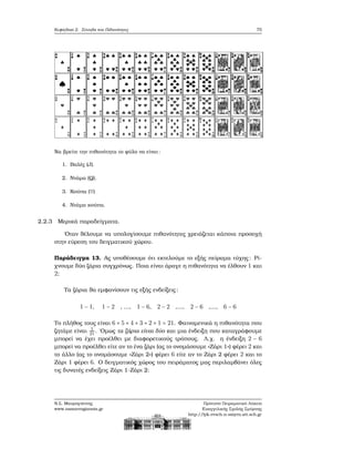 Κεφάλαιο 2. Σύνολα και Πιθανότητες 75
Να ϐρείτε την πιθανότητα το ϕύλο να είναι:
1. Βαλές (J).
2. Ντάμα (Q).
3. Κούπα (♡)
4. Ντάμα κούπα.
2.2.3 Μερικά παραδείγματα.
΄Οταν ϑέλουμε να υπολογίσουμε πιθανότητες χρειάζεται κάποια προσοχή
στην εύρεση του δειγματικού χώρου.
Παράδειγμα 13. Ας υποθέσουμε ότι εκτελούμε το εξής πείραμα τύχης: Ρί-
χνουμε δύο Ϲάρια συγχρόνως. Ποια είναι άραγε η πιθανότητα να έλθουν 1 και
2;
Τα Ϲάρια ϑα εμφανίσουν τις εξής ενδείξεις:
1 − 1, 1 − 2 , ..., 1 − 6, 2 − 2 ,..., 2 − 6 ,..., 6 − 6
Το πλήθος τους είναι 6 + 5 + 4 + 3 + 2 + 1 = 21. Φαινομενικά η πιθανότητα που
Ϲητάμε είναι 1
21. ΄Ομως τα Ϲάρια είναι δύο και μια ένδειξη που καταγράφουμε
μπορεί να έχει προέλθει με διαφορετικούς τρόπους. Λ.χ. η ένδειξη 2 − 6
μπορεί να προέλθει είτε αν το ένα Ϲάρι (ας το ονομάσουμε «Ζάρι 1») ϕέρει 2 και
το άλλο (ας το ονομάσουμε «Ζάρι 2») ϕέρει 6 είτε αν το Ζάρι 2 ϕέρει 2 και το
Ζάρι 1 ϕέρει 6. Ο δειγματικός χώρος του πειράματος μας περιλαμβάνει όλες
τις δυνατές ενδείξεις Ζάρι 1-Ζάρι 2:
Ν.Σ. Μαυρογιάννης
www.nsmavrogiannis.gr
Πρότυπο Πειραματικό Λύκειο
Ευαγγελικής Σχολής Σμύρνης
http://lyk-evsch-n-smyrn.att.sch.gr
 