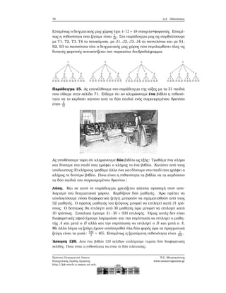 78 2.2. Πιθανότητες
Επομένως ο δειγματικός μας χώρος έχει 4⋅12 = 48 στοιχεία=φορεσιές. Επομέ-
νως η πιθανότητα που Ϲητάμε είναι 1
48. Στο παράδειγμα μας ας συμβολίσουμε
με T1, T2, T3, T4 τα πουκάμισα, με J1, J2, J3, J4 τα παντελόνια και με S1,
S2, S3 τα παπούτσια τότε ο δειγματικός μας χώρος που περιλαμβάνει όλες τις
δυνατές ϕορεσιές απεικονίζεται στο παρακάτω δενδροδιάγραμμα.
Παράδειγμα 15. Ας επανέλθουμε στο παράδειγμα της τάξης με τα 31 παιδιά
που είδαμε στην σελίδα 71. Είδαμε ότι αν κληρώσουμε ένα ϐιβλίο η πιθανό-
τητα να το κερδίσει κάποιο από τα δύο παιδιά ενός συγκεκριμένου ϑρανίου
είναι 2
31
Ας υποθέσουμε τώρα ότι κληρώνουμε δύο ϐιβλία ως εξής: Τραβάμε ένα κλήρο
και δίνουμε στο παιδί που γράφει ο κλήρος το ένα ϐιβλίο. Κατόπιν από τους
υπόλοιπους 30 κλήρους τραβάμε άλλο ένα και δίνουμε στο παιδί που γράφει ο
κλήρος το δεύτερο ϐιβλίο. Ποια είναι η πιθανότητα τα ϐιβλία να τα κερδίσουν
τα δύο παιδιά του συγκεκριμένου ϑρανίου ;
Λύση. Και σε αυτό το παράδειγμα χρειάζεται κάποια προσοχή στον υπο-
λογισμό του δειγματικού χώρου. Κερδίζουν δύο μαθητές. ΄Αρα πρέπει να
υπολογίσουμε πόσα διαφορετικά Ϲεύγη μπορούν να σχηματισθούν από τους
32 μαθητές. Ο πρώτος μαθητής του Ϲεύγους μπορεί να επιλεγεί κατά 31 τρό-
πους. Ο δεύτερος ϑα επιλεγεί από 30 μαθητές άρα μπορεί να επιλεγεί κατά
30 τρόπους. Συνολικά έχουμε 31 ⋅ 30 = 930 επιλογές. ΄Ομως αυτές δεν είναι
διαφορετικές αφού έχουμε λογαριάσει και την περίπτωση να επιλεγεί ο μαθη-
τής A και μετά ο B αλλά και την περίπτωση να επιλεγεί ο B και μετά ο A.
Με άλλα λόγια τα Ϲεύγη έχουν υπολογισθεί όλα δύο ϕορές άρα τα πραγματικά
Ϲεύγη είναι τα μισά: 930
2 = 465. Επομένως η Ϲητούμενη πιθανότητα είναι 1
465 .
΄Ασκηση 126. Από ένα ϐιβλίο 120 σελίδων επιλέγουμε τυχαία δύο διαφορετικές
σελίδες. Ποια είναι η πιθανότητα να είναι οι δύο τελευταίες;
Πρότυπο Πειραματικό Λύκειο
Ευαγγελικής Σχολής Σμύρνης
http://lyk-evsch-n-smyrn.att.sch.gr
Ν.Σ. Μαυρογιάννης
www.nsmavrogiannis.gr
 