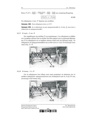 80 2.2. Πιθανότητες
Είναι P (A′
) =
N(A′)
N(Ω) =
N(Ω)−N(A)
N(Ω) =
N(Ω)
N(Ω) −
N(A)
N(Ω) και επομένως Επομένως
P (A′
) = 1 − P (A) (2.22)
Τα ενδεχόμενα A και A′
λέγονται και αντίθετα.
΄Ασκηση 128. Ποιο ενδεχόμενο είναι το (A′
)
′
;
΄Ασκηση 129. Αν η πιθανότητα να μην πραγματοποιηθεί το A είναι 2
11
ποια είναι η
πιθανότητα να πραγματοποιηθεί;
2.2.7 Η τομή: A και B
Στο παράδειγμα της σελίδας 71 ας ονομάσουμε A το ενδεχόμενο το ϐιβλίο
να το κερδίσει κάποιο από τα παιδιά των δύο πρώτων από τα αριστερά ϑρανίων
και B το ενδεχόμενο να το κερδίσει κάποιο παιδί από την δεύτερη σειρά. Το
ενδεχόμενο να πραγματοποιηθούν και τα δύο από τα A και B αντιστοιχεί στην
τομή τους A ∩ B.
2.2.8 Η ένωση: A ή B
Για τα ενδεχόμενα που είδαμε στην τομή μπορούμε να ορίσουμε και το
σύνθετο ενδεχόμενο «πραγματοποιείται ένα τουλάχιστον από τα A και B» που
αντιστοιχεί στην ένωση τους.
Πρότυπο Πειραματικό Λύκειο
Ευαγγελικής Σχολής Σμύρνης
http://lyk-evsch-n-smyrn.att.sch.gr
Ν.Σ. Μαυρογιάννης
www.nsmavrogiannis.gr
 