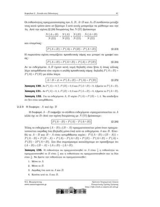 Κεφάλαιο 2. Σύνολα και Πιθανότητες 81
Οι πιθανότητες πραγματοποίησης των A, B, A∩B και A∪B συνδέονται μεταξύ
τους κατά τρόπο ώστε αν ξέρουμε 3 από αυτές μπορούμε να μάθουμε και την
4η. Από την σχέση (2.24) διαιρώντας δια N (Ω) ϐρίσκουμε
N (A ∪ B)
N (Ω)
=
N (A)
N (Ω)
+
N (B)
N (Ω)
−
N (A ∩ B)
N (Ω)
και επομένως:
P (A ∪ B) = P (A) + P (B) − P (A ∩ B) (2.23)
Η παραπάνω σχέση ονομάζεται προσθετικός νόμος και μπορεί να γραφεί και
ώς:
P (A ∪ B) + P (A ∩ B) = P (A) + P (B) (2.24)
Αν τα ενδεχόμενα A,B έχουν κενή τομή δηλαδή είναι ξένα ή όπως αλλιώς
λέμε ασυμβίβαστα τότε ισχύει ο απλός προσθετικός νόμος δηλαδή P (A ∪ B) =
P (A) + P (B) με άλλα λόγια
A ∩ B = ∅ ⇒ P (A ∪ B) = P (A) + P (B) (2.25)
΄Ασκηση 130. Αν P (A) = 0,7, P (B) = 0,6 και P (A ∩ B) = 0,4 ϐρείτε το P (A ∪ B).
΄Ασκηση 131. Αν P (A) = 0,4, P (B) = 0,6 και P (A ∪ B) = 0,4 ϐρείτε το P (A ∩ B).
΄Ασκηση 132. Για τα ενδεχόμενα A, B ισχύει P (A) + P (B) = 1,4. Να αποδείξετε
ότι δεν είναι ασυμβίβαστα.
2.2.9 Η διαφορα: A καί όχι B
Η διαφορά A − B εκφράζει το σύνθετο ενδεχόμενο «πραγματοποιείται το A
αλλά όχι το B» Από την σχέση διαιρώντας με N (Ω) ϐρίσκουμε:
P (A − B) = P (A) − P (A ∩ B) (2.26)
Τέλος το ενδεχόμενο (A − B)∪(B − A) πραγματοποιείται μόνο όταν πραγμα-
τοποιείται ακριβώς ένα (δηλαδή μόνο ένα) από τα ενδεχόμενα A και B. Επει-
δή τα A − B και B − A είναι ασυμβίβαστα ισχύει: P ((A − B) ∪ (B − A)) =
P (A − B) + P (B − A) = P (A) − P (A ∩ B) + P (B) − P (A ∩ B) = P (A) +
P (B) − 2P (A ∩ B). Στο ίδιο συμπέρασμα καταλήγουμε αν προσέξουμε ότι
(A − B) ∪ (B − A) = (A ∪ B) − (A ∩ B).
΄Ασκηση 133. Η πιθανότητα να πραγματοποιηθεί το A είναι 1
4
η πιθανότητα να
πραγματοποιηθεί το B είναι 1
3
και η πιθανότητα να πραγματοποιηθούν και τα δύο
είναι 1
6
. Να ϐρείτε την πιθανότητα να πραγματοποιηθεί:
1. Μόνο το A.
2. Μόνο το B.
3. Ακριβώς ένα από τα A και B.
4. Κανένα από τα A και B.
Ν.Σ. Μαυρογιάννης
www.nsmavrogiannis.gr
Πρότυπο Πειραματικό Λύκειο
Ευαγγελικής Σχολής Σμύρνης
http://lyk-evsch-n-smyrn.att.sch.gr
 