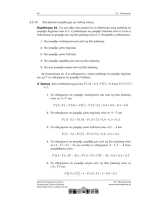 82 2.2. Πιθανότητες
2.2.10 ΄Ενα ϐασικό παράδειγμα με πολλές λύσεις
Παράδειγμα 16. Για μία τάξη είναι γνωστό ότι η πιθανότητα ένας μαθητής να
γνωρίζει Αγγλικά είναι 0,8, η πιθανότητα να γνωρίζει Γαλλικά είναι 0,6 και η
πιθανότητα να γνωρίζει και τις δύο γλώσσες είναι 0,5. Να ϐρεθεί η πιθανότητα:
1. Να γνωρίζει τουλάχιστον μία από τις δύο γλώσσες.
2. Να γνωρίζει μόνο Αγγλικά.
3. Να γνωρίζει μόνο Γαλλικά.
4. Να γνωρίζει ακριβώς μία από τις δύο γλώσσες.
5. Να μην γνωρίζει καμία από τις δύο γλώσσες.
Ας ονομάσουμε με A το ενδεχόμενο ο τυχών μαθητής να γνωρίζει Αγγλικά
και με Γ το ενδεχόμενο να γνωρίζει Γαλλικά.
Α΄ Τρόπος Από τα δεδομένα μας είναι P (A) = 0,8, P (Γ) = 0,6 και P (A ∩ Γ) =
0,5.
1. Το ενδεχόμενο να γνωρίζει τουλάχιστον μία από τις δύο γλώσσες
είναι το A ∪ Γ και
P (A ∪ Γ) = P (A) + P (Γ) − P (A ∩ Γ) = 0,8 + 0,6 − 0,5 = 0,9
2. Το ενδεχόμενο να γνωρίζει μόνο Αγγλικά είναι το A − Γ και
P (A − Γ) = P (A) − P (A ∩ Γ) = 0,8 − 0,5 = 0,3
3. Το ενδεχόμενο να γνωρίζει μόνο Γαλλικά είναι το Γ − A και
P (Γ − A) = P (Γ) − P (A ∩ Γ) = 0,6 − 0,5 = 0,1
4. Το ενδεχόμενο να γνωρίζει ακριβώς μία από τις δύο γλώσσες είναι
το (A − Γ) ∪ (Γ − A) και επειδή τα ενδεχόμενα A − Γ,Γ − A είναι
ασυμβίβαστα είναι:
P ((A − Γ) ∪ (Γ − A)) = P (A − Γ) + P (Γ − A) = 0,3 + 0,2 = 0,5
5. Το ενδεχόμενο να γνωρίζει καμία από τις δύο γλώσσες είναι το
(A ∪ Γ)′
και
P ((A ∪ Γ)′
) = 1 − P (A ∪ Γ) = 1 − 0,9 − 0,1
Πρότυπο Πειραματικό Λύκειο
Ευαγγελικής Σχολής Σμύρνης
http://lyk-evsch-n-smyrn.att.sch.gr
Ν.Σ. Μαυρογιάννης
www.nsmavrogiannis.gr
 