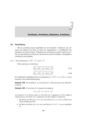 3Ταυτότητες, Ανισότητες, Εξισώσεις, Ανισώσεις
3.1 Ταυτότητες
Με τις ταυτότητες έχετε ασχοληθεί και στο Γυμνάσιο. Πρόκειται για ισό-
τητες που ισχύουν για όλες τις τιμές των «γραμμάτων» (: μεταβλητών) που
περιέχουν και έχουν νόημα. Υπάρχουν και ταυτότητες που δεν ισχύουν για ό-
λες τις τιμές αλλά για εκείνες που ικανοποιούν κάποια συνθήκη. Ονομάζονται
ταυτότητες υπό συνθήκη.
3.1.1 Οι ταυτότητες (α ± β)2
= α2
± 2αβ + β2
Είναι γνωστές οι ταυτότητες
(α + β)2
= α2
+ 2αβ + β2
(3.1)
(α − β)2
= α2
− 2αβ + β2
(3.2)
Η συνηθισμένη απόδειξη γίνεται αν γράψουμε (α ± β)2
= (α ± β)(α ± β) και
κάνουμε τους πολλαπλασιασμούς.
΄Ασκηση 134. Να αποδείξετε τις ταυτότητες (3.1), (3.2) κάνοντας τους πολλαπλα-
σιασμούς
΄Ασκηση 135. Η ταυτότητα (3.1) παραστατικά γράφεται
(◻ + ◯)
2
= ◻2
+ 2 ◻ ◯ + ◯2
που σημαίνει ότι η ισότητα ισχύει αν στην ϑέση του ◻ γράψουμε τον ίδιο αριθμό ή
παράσταση και στην ϑέση του ◯ γράψουμε ένα άλλο αριθμό ή παράσταση.
1. Να ϑέσετε στη ϑέση του ◻ το α και στην ϑέση του ◯ το β και να δώσετε μία
άλλη απόδειξη της (3.2)
2. Να ϑέσετε στη ϑέση του ◻ το α και στην ϑέση του ◯ το β + γ και να αποδείξετε
ότι
85
 