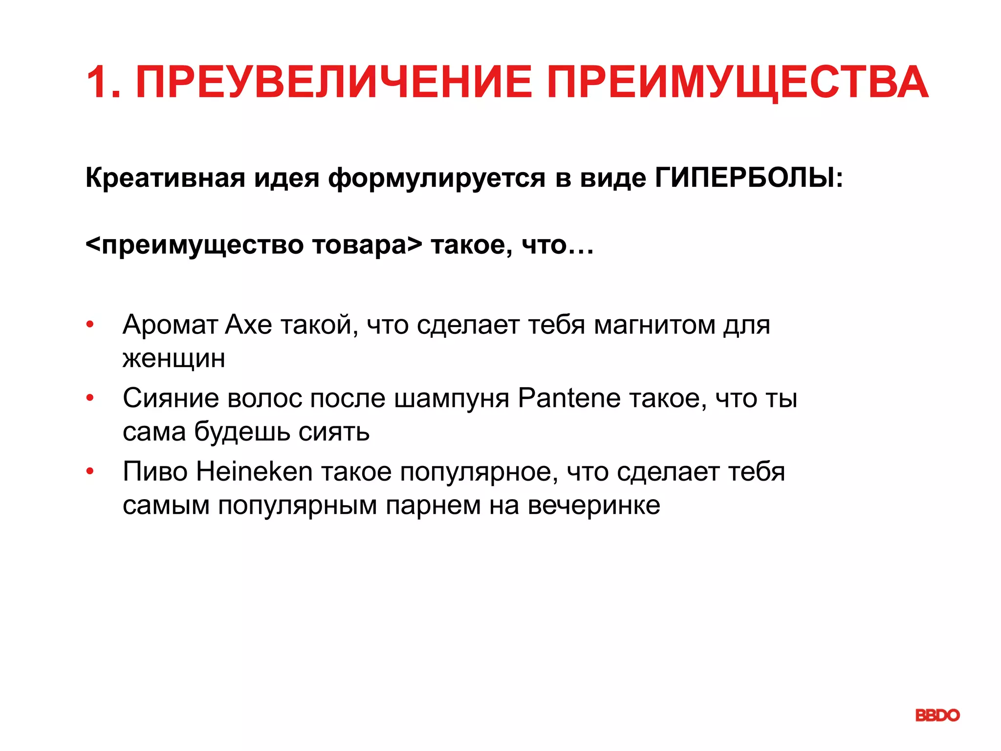 1. ПРЕУВЕЛИЧЕНИЕ ПРЕИМУЩЕСТВА
Креативная идея формулируется в виде ГИПЕРБОЛЫ:
<преимущество товара> такое, что…
• Аромат Axe такой, что сделает тебя магнитом для
женщин
• Сияние волос после шампуня Pantene такое, что ты
сама будешь сиять
• Пиво Heineken такое популярное, что сделает тебя
самым популярным парнем на вечеринке
 