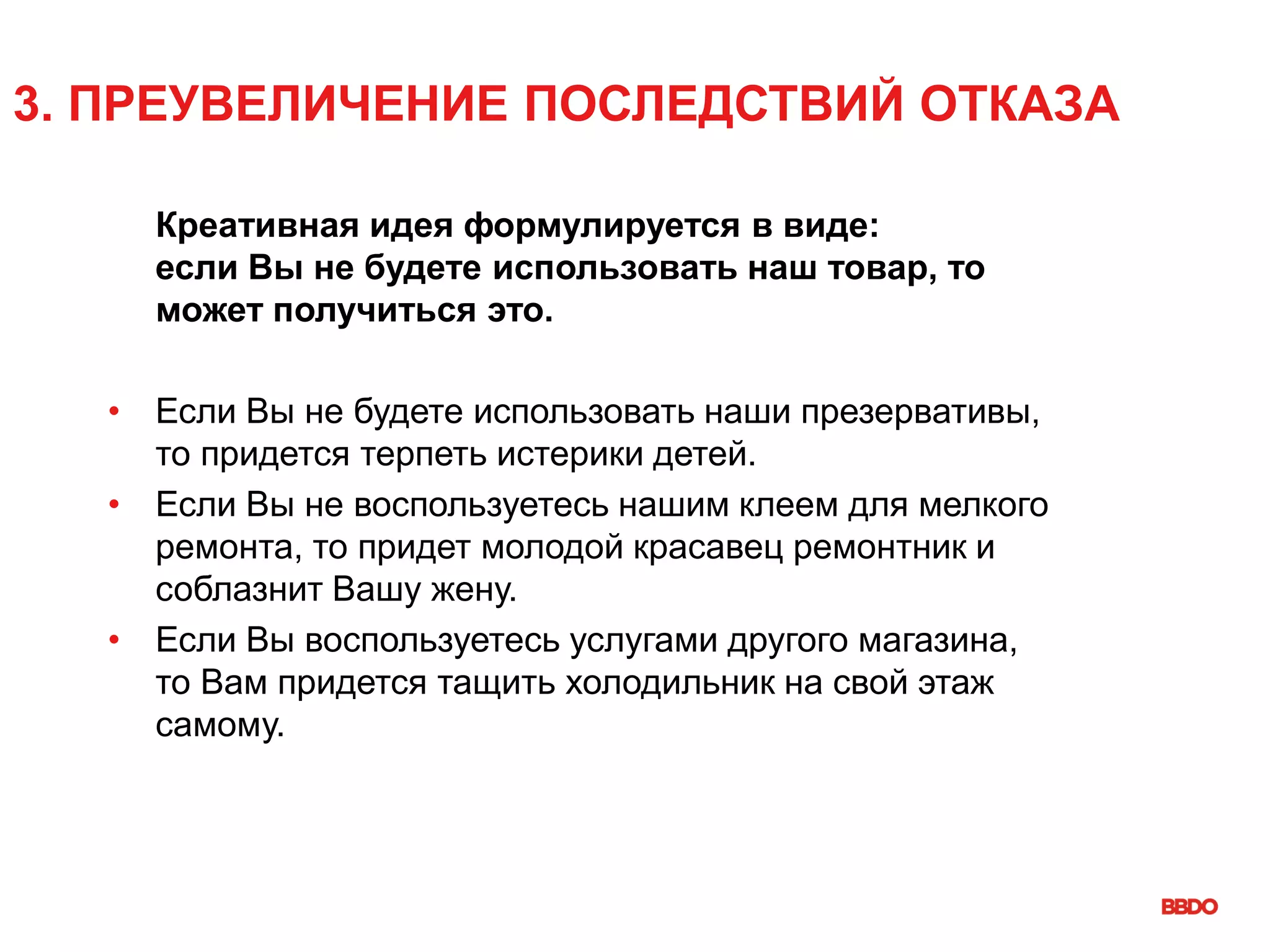 3. ПРЕУВЕЛИЧЕНИЕ ПОСЛЕДСТВИЙ ОТКАЗА
Креативная идея формулируется в виде:
если Вы не будете использовать наш товар, то
может получиться это.
• Если Вы не будете использовать наши презервативы,
то придется терпеть истерики детей.
• Если Вы не воспользуетесь нашим клеем для мелкого
ремонта, то придет молодой красавец ремонтник и
соблазнит Вашу жену.
• Если Вы воспользуетесь услугами другого магазина,
то Вам придется тащить холодильник на свой этаж
самому.
 