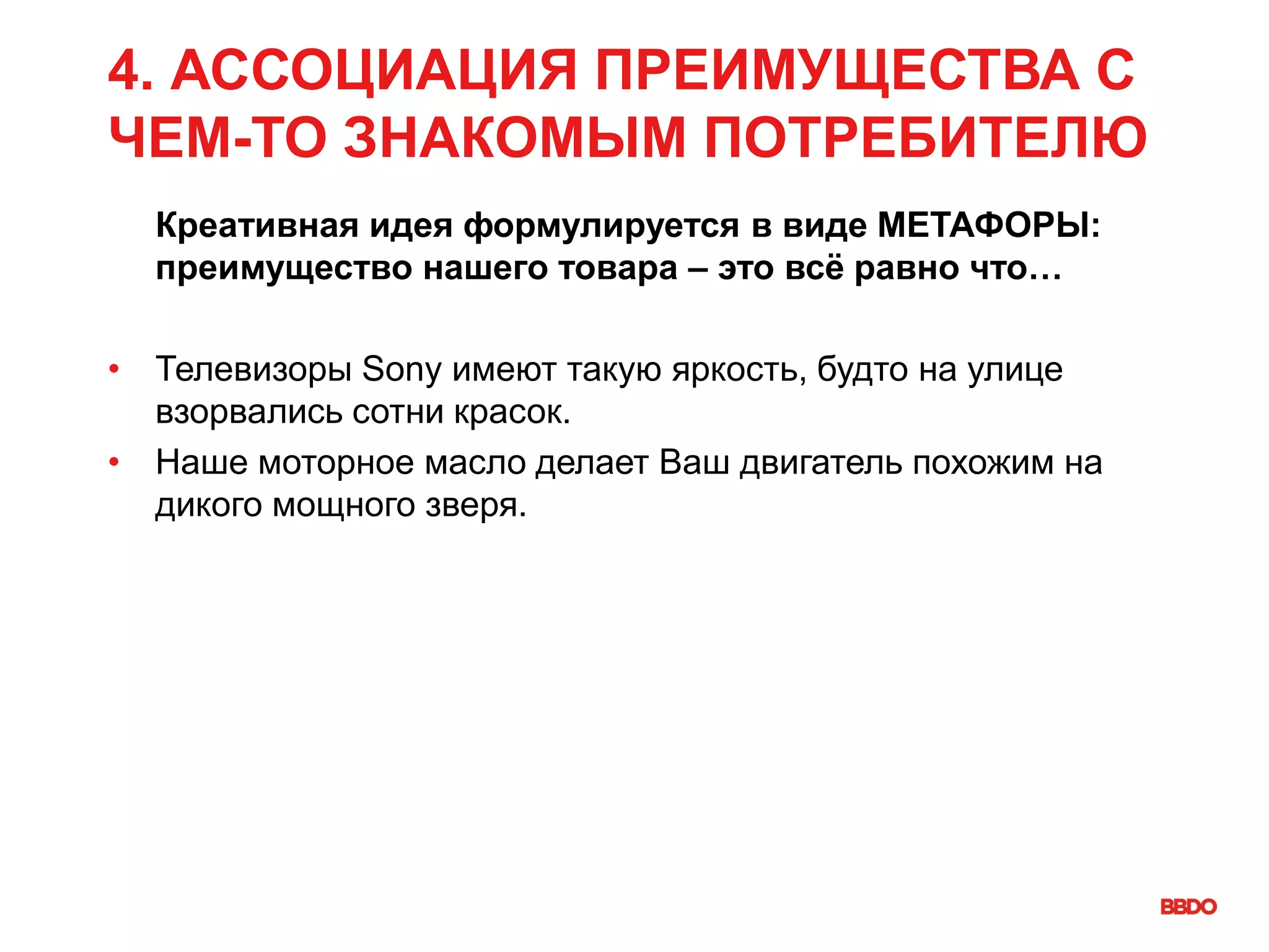 4. АССОЦИАЦИЯ ПРЕИМУЩЕСТВА С
ЧЕМ-ТО ЗНАКОМЫМ ПОТРЕБИТЕЛЮ
Креативная идея формулируется в виде МЕТАФОРЫ:
преимущество нашего товара – это всё равно что…
• Телевизоры Sony имеют такую яркость, будто на улице
взорвались сотни красок.
• Наше моторное масло делает Ваш двигатель похожим на
дикого мощного зверя.
 