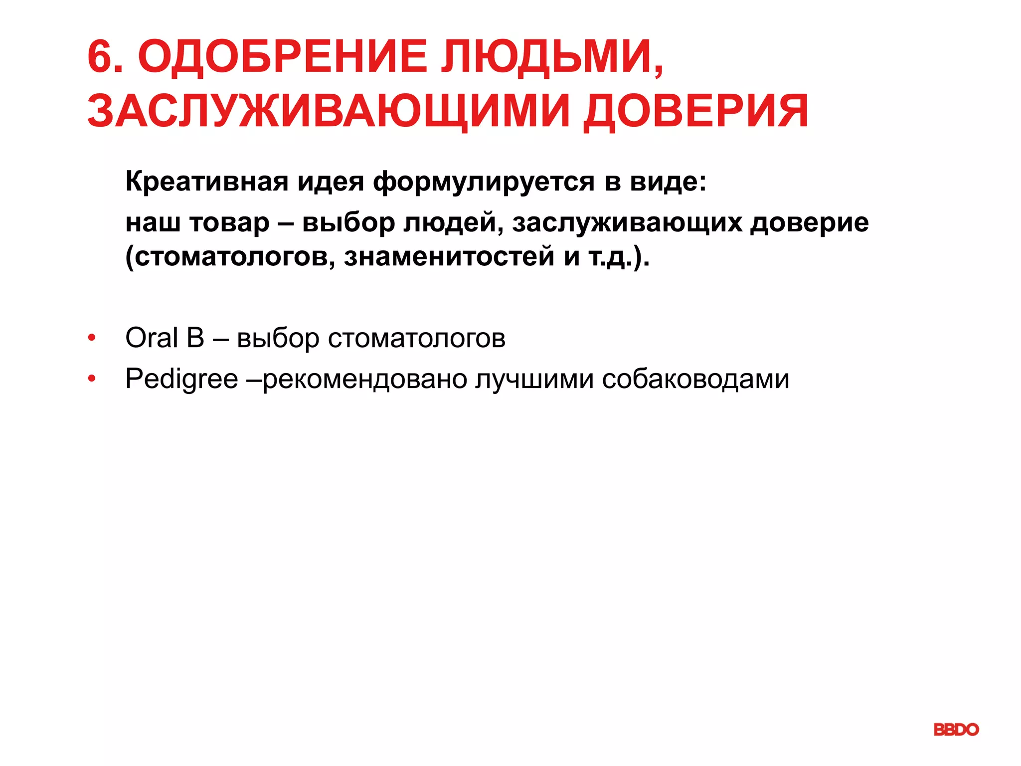 6. ОДОБРЕНИЕ ЛЮДЬМИ,
ЗАСЛУЖИВАЮЩИМИ ДОВЕРИЯ
Креативная идея формулируется в виде:
наш товар – выбор людей, заслуживающих доверие
(стоматологов, знаменитостей и т.д.).
• Oral B – выбор стоматологов
• Pedigree –рекомендовано лучшими собаководами
 