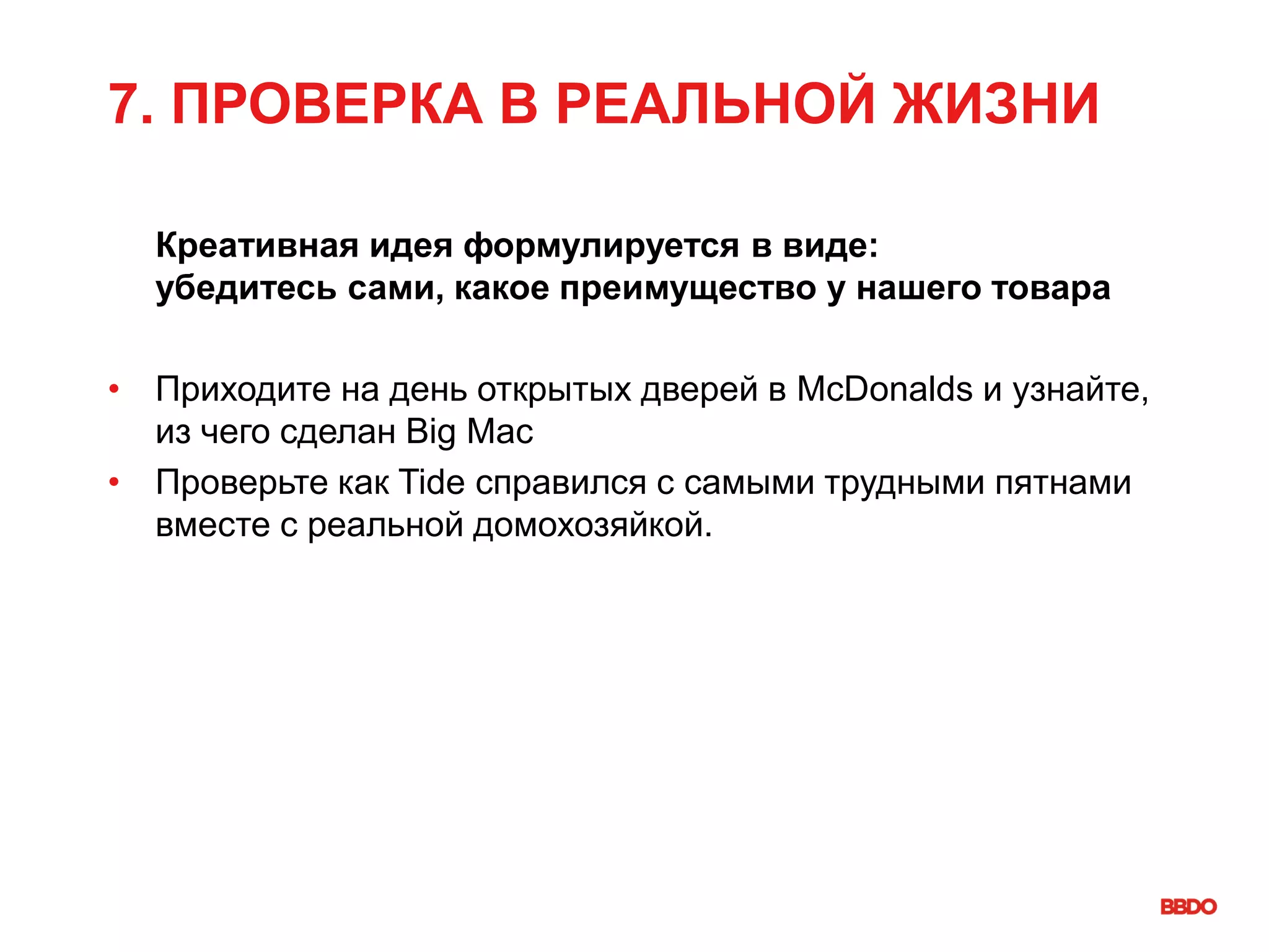 7. ПРОВЕРКА В РЕАЛЬНОЙ ЖИЗНИ
Креативная идея формулируется в виде:
убедитесь сами, какое преимущество у нашего товара
• Приходите на день открытых дверей в McDonalds и узнайте,
из чего сделан Big Mac
• Проверьте как Tide справился с самыми трудными пятнами
вместе с реальной домохозяйкой.
 