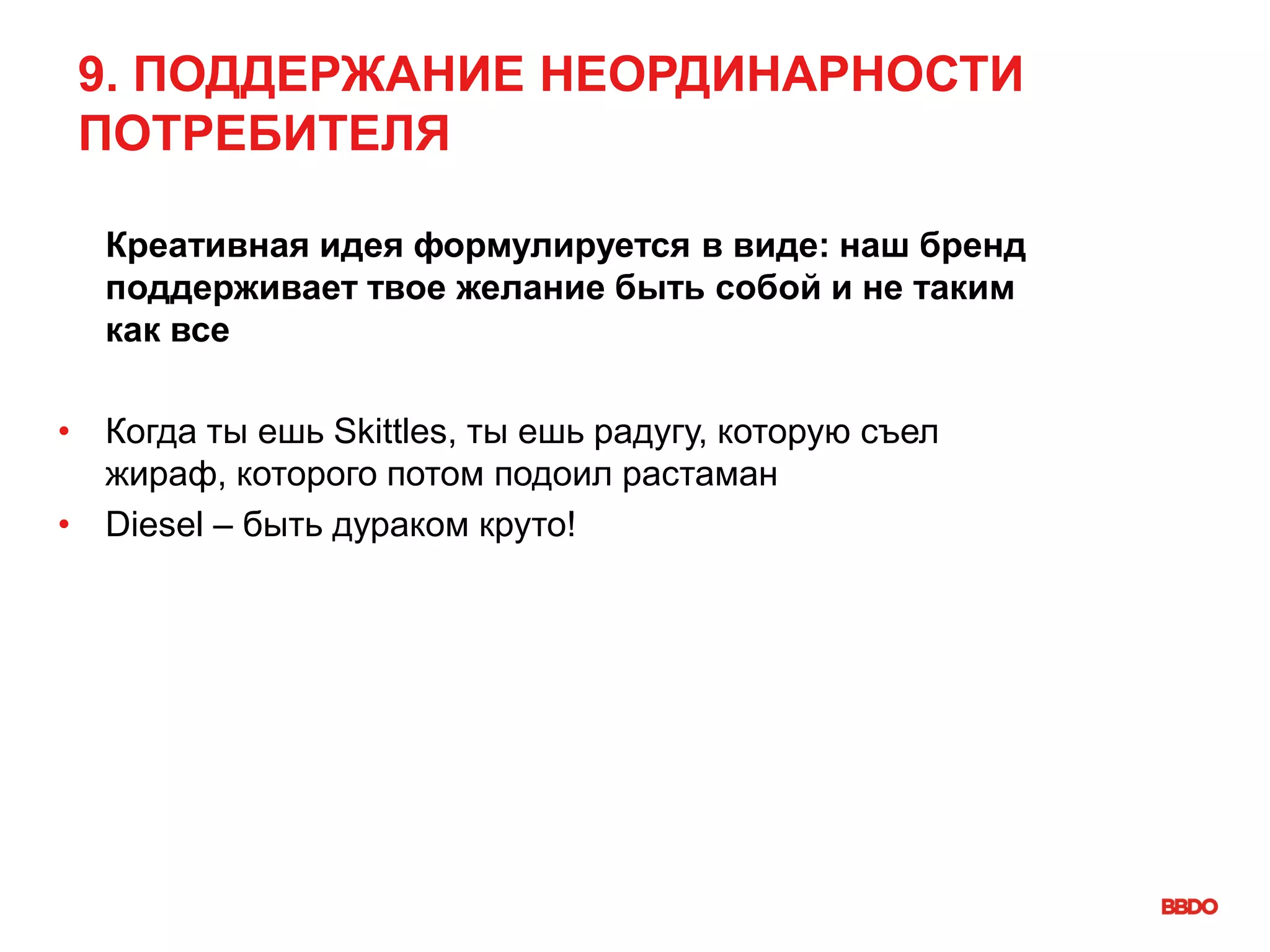 9. ПОДДЕРЖАНИЕ НЕОРДИНАРНОСТИ
ПОТРЕБИТЕЛЯ
Креативная идея формулируется в виде: наш бренд
поддерживает твое желание быть собой и не таким
как все
• Когда ты ешь Skittles, ты ешь радугу, которую съел
жираф, которого потом подоил растаман
• Diesel – быть дураком круто!
 