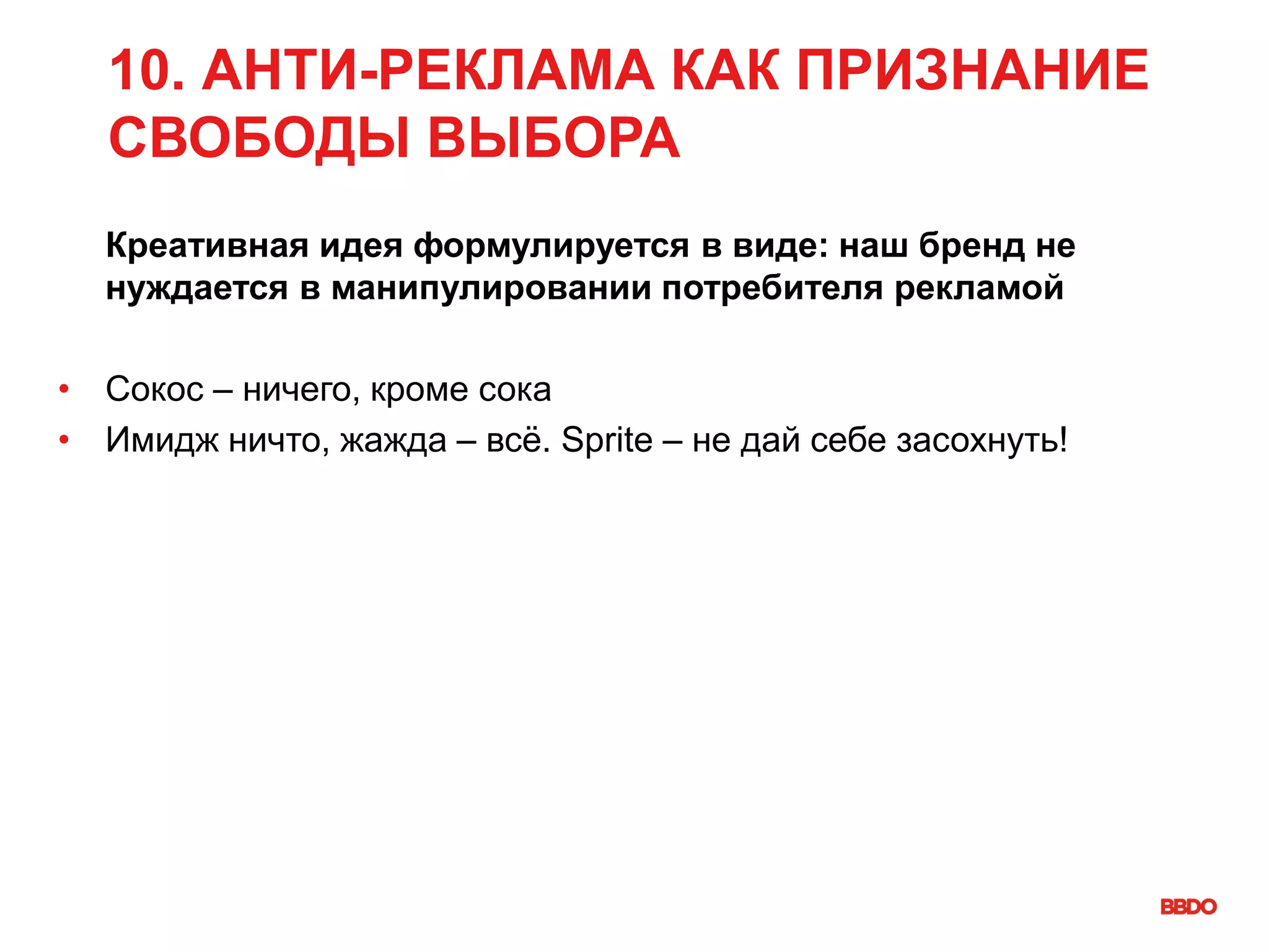 10. АНТИ-РЕКЛАМА КАК ПРИЗНАНИЕ
СВОБОДЫ ВЫБОРА
Креативная идея формулируется в виде: наш бренд не
нуждается в манипулировании потребителя рекламой
• Сокос – ничего, кроме сока
• Имидж ничто, жажда – всё. Sprite – не дай себе засохнуть!
 