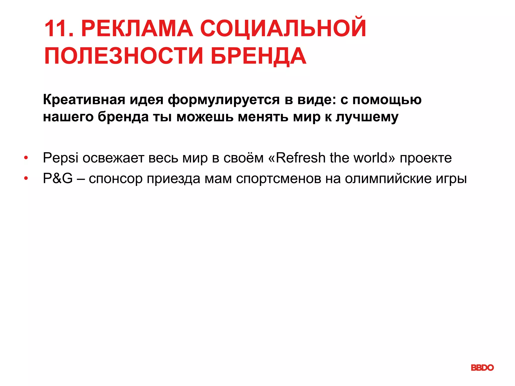 11. РЕКЛАМА СОЦИАЛЬНОЙ
ПОЛЕЗНОСТИ БРЕНДА
Креативная идея формулируется в виде: с помощью
нашего бренда ты можешь менять мир к лучшему
• Pepsi освежает весь мир в своём «Refresh the world» проекте
• P&G – спонсор приезда мам спортсменов на олимпийские игры
 