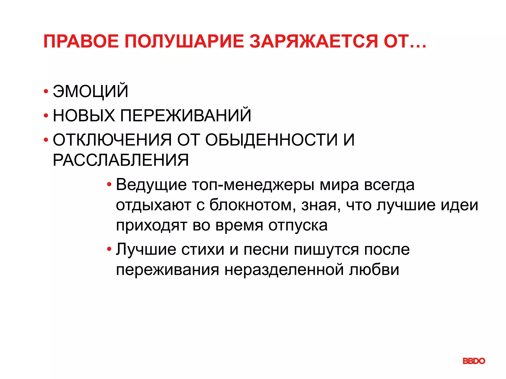 ПРАВОЕ ПОЛУШАРИЕ ЗАРЯЖАЕТСЯ ОТ…
• ЭМОЦИЙ
• НОВЫХ ПЕРЕЖИВАНИЙ
• ОТКЛЮЧЕНИЯ ОТ ОБЫДЕННОСТИ И
РАССЛАБЛЕНИЯ
• Ведущие топ-менеджеры мира всегда
отдыхают с блокнотом, зная, что лучшие идеи
приходят во время отпуска
• Лучшие стихи и песни пишутся после
переживания неразделенной любви
 