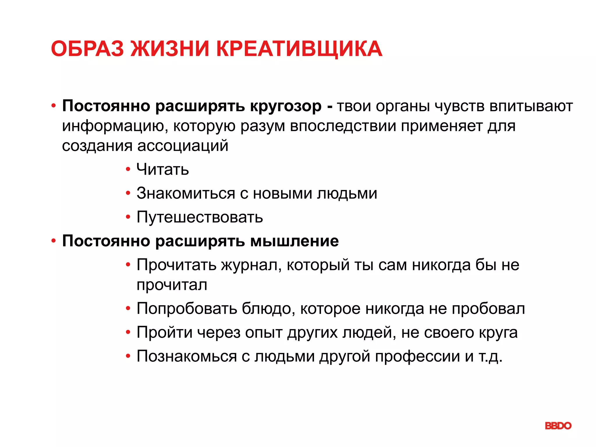 ОБРАЗ ЖИЗНИ КРЕАТИВЩИКА
• Постоянно расширять кругозор - твои органы чувств впитывают
информацию, которую разум впоследствии применяет для
создания ассоциаций
• Читать
• Знакомиться с новыми людьми
• Путешествовать
• Постоянно расширять мышление
• Прочитать журнал, который ты сам никогда бы не
прочитал
• Попробовать блюдо, которое никогда не пробовал
• Пройти через опыт других людей, не своего круга
• Познакомься с людьми другой профессии и т.д.
 