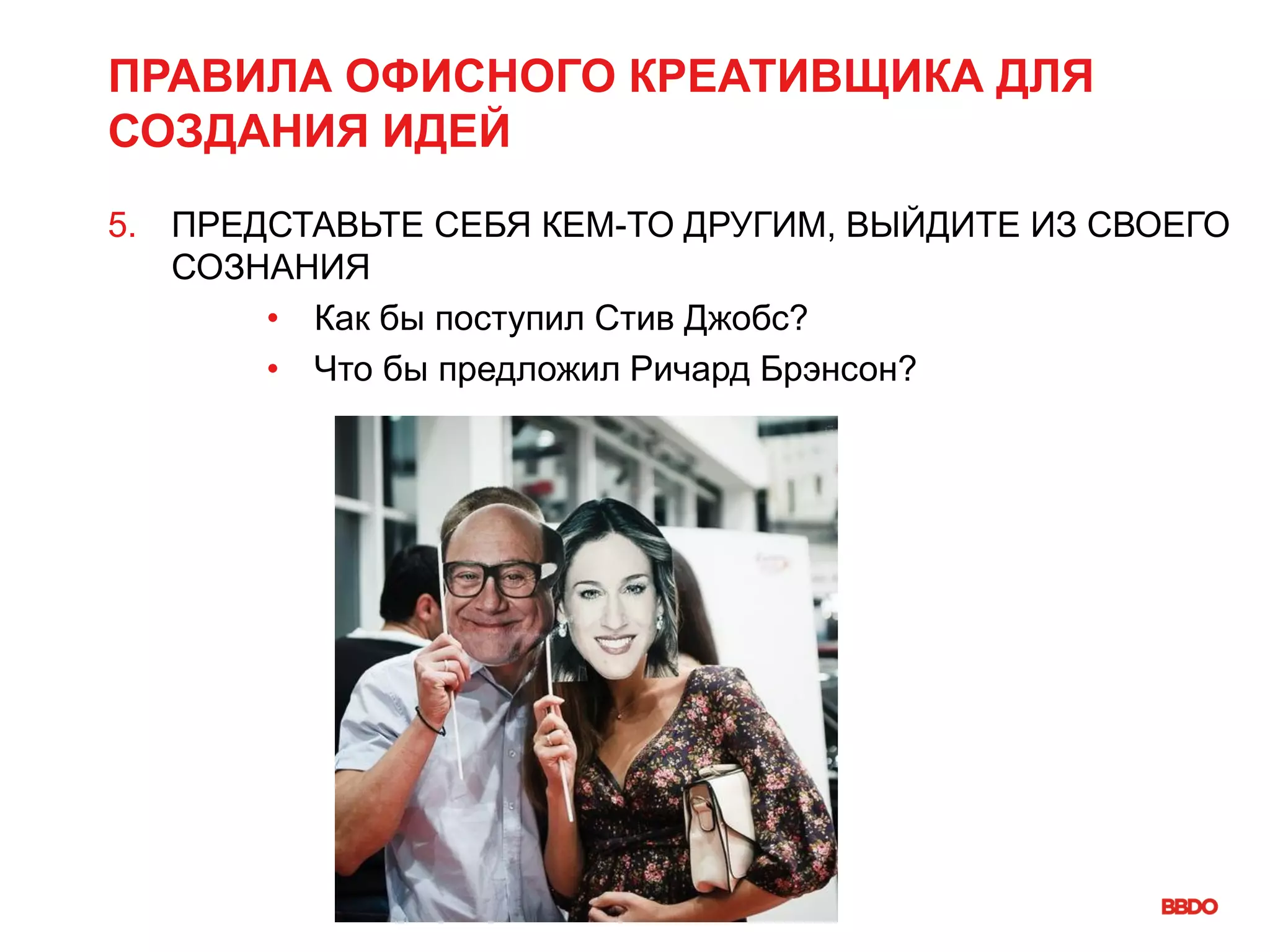 ПРАВИЛА ОФИСНОГО КРЕАТИВЩИКА ДЛЯ
СОЗДАНИЯ ИДЕЙ
5. ПРЕДСТАВЬТЕ СЕБЯ КЕМ-ТО ДРУГИМ, ВЫЙДИТЕ ИЗ СВОЕГО
СОЗНАНИЯ
• Как бы поступил Стив Джобс?
• Что бы предложил Ричард Брэнсон?
 