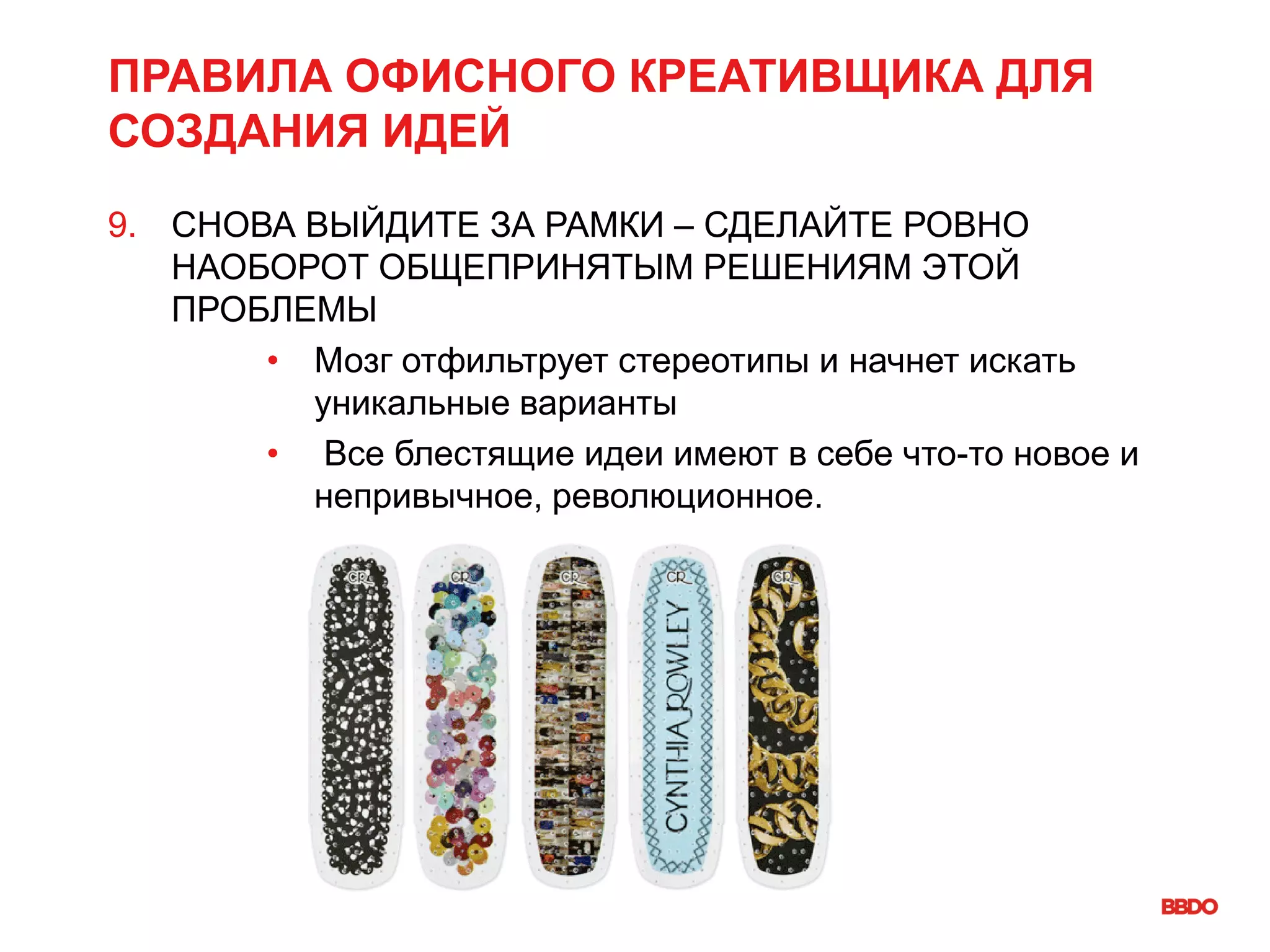 ПРАВИЛА ОФИСНОГО КРЕАТИВЩИКА ДЛЯ
СОЗДАНИЯ ИДЕЙ
9. СНОВА ВЫЙДИТЕ ЗА РАМКИ – СДЕЛАЙТЕ РОВНО
НАОБОРОТ ОБЩЕПРИНЯТЫМ РЕШЕНИЯМ ЭТОЙ
ПРОБЛЕМЫ
• Мозг отфильтрует стереотипы и начнет искать
уникальные варианты
• Все блестящие идеи имеют в себе что-то новое и
непривычное, революционное.
 