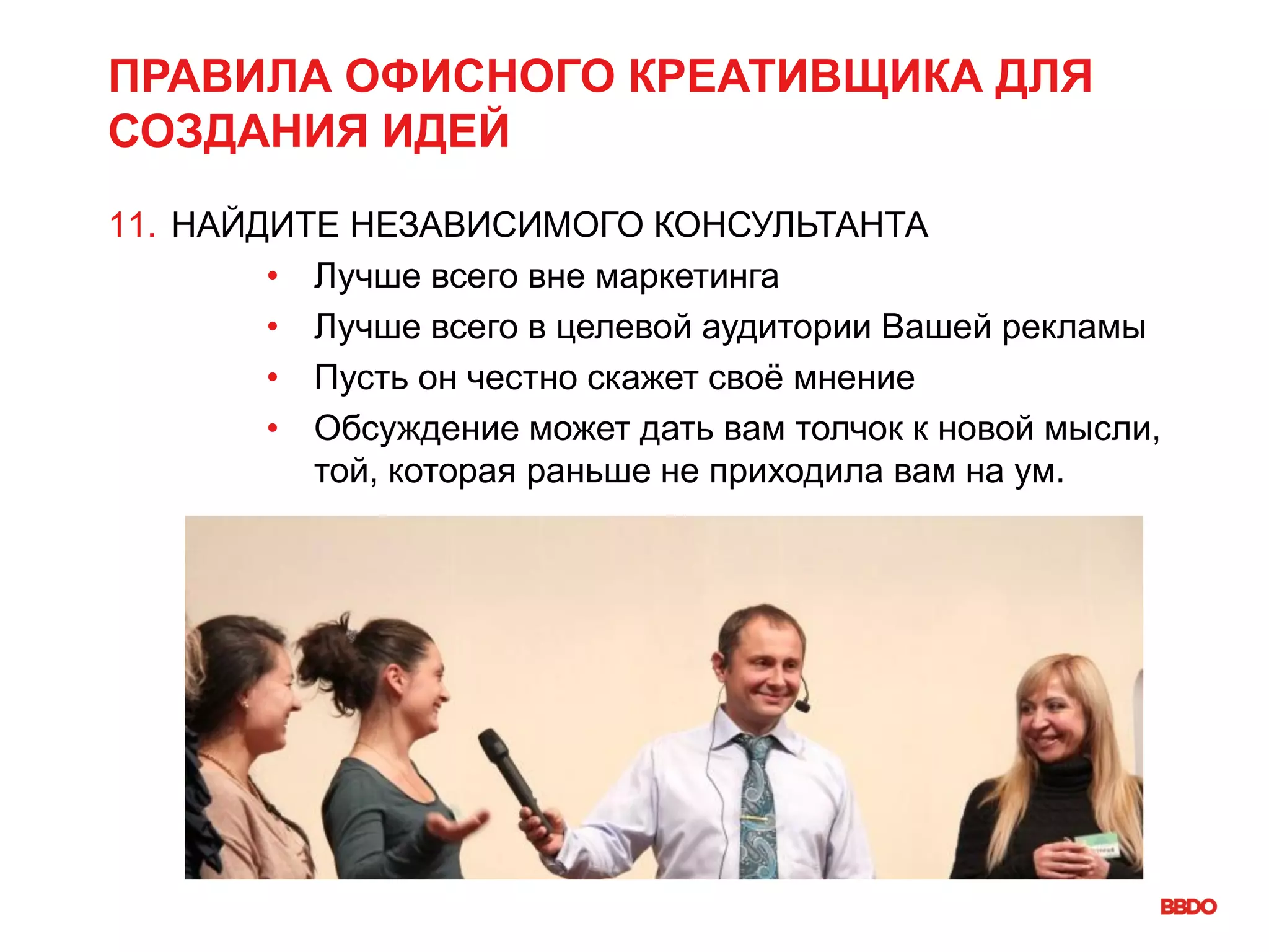 ПРАВИЛА ОФИСНОГО КРЕАТИВЩИКА ДЛЯ
СОЗДАНИЯ ИДЕЙ
11. НАЙДИТЕ НЕЗАВИСИМОГО КОНСУЛЬТАНТА
• Лучше всего вне маркетинга
• Лучше всего в целевой аудитории Вашей рекламы
• Пусть он честно скажет своё мнение
• Обсуждение может дать вам толчок к новой мысли,
той, которая раньше не приходила вам на ум.
 