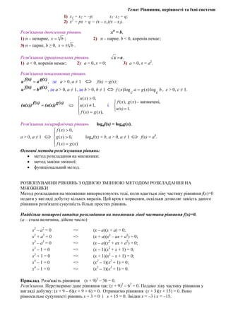 Тема: Рівняння, нерівності та їхні системи
1) x1 + x2 = –p; x1· x2 = q;
2) x2
+ px + q = (x – x1)(x – x2).
Розв′язання двочленних рівнянь хп
= b,
1) п – непарне, n
bx = ; 2) п – парне, b < 0, коренів немає;
3) п – парне, b ≥ 0, n
bx ±= .
Розв′язання ірраціональних рівнянь ax = ,
1) а < 0, коренів немає; 2) а = 0, х = 0; 3) а > 0, х = а2
.
Розв′язання показникових рівнянь
g(x)
a
f(x)
a = , де а > 0, а ≠ 1 ⇔ f(x) = g(x);
g(x)
b
f(x)
a = , де а > 0, а ≠ 1, де b > 0, b ≠ 1 ⇔ b
c
xga
c
xf log)(log)( = , с > 0, с ≠ 1.





=
≠
>
⇔=
),()(
,1)(
,0)(
xgxf
xu
xu
g(x)
(u(x))
f(x)
(u(x)) і



=
−
1.
,визначені)(),(
u(x)
xgxf
Розв′язання логарифмічних рівнянь logaf(x) = logag(x),
a > 0, a ≠ 1 ⇔





=
>
>
)()(
,0)(
,0)(
xgxf
xg
xf
logaf(x) = b, a > 0, a ≠ 1 ⇔ f(x) = ab
.
Основні методи розв'язування рівнянь:
• метод розкладання на множники;
• метод заміни змінної;
• функціональний метод.
РОЗВ'ЯЗУВАННЯ РІВНЯНЬ З ОДНІЄЮ ЗМІННОЮ МЕТОДОМ РОЗКЛАДАННЯ НА
МНОЖНИКИ
Метод розкладання на множники використовують тоді, коли вдається ліву частину рівняння f(x)=0
подати у вигляді добутку кількох виразів. Цей крок є корисним, оскільки дозволяє замість даного
рівняння розв'язати сукупність більш простих рівнянь.
Найбільш поширені випадки розкладання на множники лівої частини рівняння f(x)=0.
(а – стала величина, дійсне число)
x2
– a2
= 0 => (x – a)(x + a) = 0;
х3
+ а3
= 0 => (х + а)(х2
– ах + а2
) = 0;
х3
– а3
= 0 => (х – а)(х2
+ ах + а2
) = 0;
х3
– 1 = 0 => (х – 1)(х2
+ х + 1) = 0;
х3
+ 1 = 0 => (х + 1)(х2
– х + 1) = 0;
х4
– 1 = 0 => (x2
– 1)(x2
+ 1) = 0;
х4
– 1 = 0 => (x3
– 1)(x3
+ 1) = 0.
Приклад. Розв'яжіть рівняння (х + 9)2
– 36 = 0.
Розв'язання. Перетворимо дане рівняння так: (х + 9)2
– 62
= 0. Подамо ліву частину рівняння у
вигляді добутку: (х + 9 – 6)(х + 9 + 6) = 0. Отримаємо рівняння (х + 3)(х + 15) = 0. Воно
рівносильне сукупності рівнянь х + 3 = 0 і х + 15 = 0. Звідки х = –3 і х = –15.
 