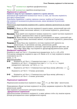 Тема: Рівняння, нерівності та їхні системи
Число
2
ba +
називається середнім арифметичним.
Число ab називається середнім геометричним.
Нерівності зі змінною
Нерівність виду f(x)>q(x) називають нерівністю з однією змінною.
Розв'язком цієї нерівності називається число х0 таке, що числова нерівність
f(x0)>q(x0) справедлива.
Розв'язати нерівність з однією змінною означає знайти всі її розв'язки.
Дві нерівності називаються рівносильними, якщо множини їх розв'язків
збігаються.
Рівносильні перетворення нерівностей з однією змінною ґрунтуються на таких
теоремах:
Теорема 1. Якщо до обох частин нерівності додати вираз, визначений при всіх
припустимих значеннях змінної, то дістанемо нерівність, рівносильну
даній.
Наслідок. Будь-який член нерівності можна перенести з однієї частини нерівності
до другої, змінивши його знак на протилежний.
Теорема 2. Якщо обидві частини нерівності помножити на вираз, додатний при
всіх припустимих значеннях змінної, то дістанемо нерівність, рівносильну
даній.
Теорема 3. Якщо будь-яку нерівність системи нерівностей замінити на
рівносильну, то дістанемо систему, рівносильну даній.
Теорема 4. Нехай дано нерівність f1(x)>f2(x) і зростаючу функцію q(x) таку, що
E(f1)⊂D(q) і E(f2)⊂D(q), тоді нерівність q(f1(x))>q(f2(x)) рівносильна даній.
Квадратні нерівності
Нерівність виду ax2+bx+c > 0 називається квадратною. (a, b, c ∈R, a ≠ 0)
Розглянемо квадратну нерівність при a>0. Якщо a<0, то таку нерівність можна
помножити на (–1).
Отже, a > 0.
Можливі випадки.
D>0 Нерівність ax2+bx+c > 0 виконується при x < x1 або x > x2.
Нерівність ax2+bx+c < 0 виконується при x1 < x < x2, x1 і x2 – корені
квадратного тричлена ax2+bx+c, х1 < х2.
D=0 Нерівність ax2+bx+c > 0 виконується при будь-якому дійсному
a
b
x
2
−≠ .
Нерівність ax2+bx+c < 0 немає розв'язків.
D<0 Нерівність ax2+bx+c > 0 виконується при будь-якому дійсному х.
Нерівність ax2+bx+c < 0 немає розв'язків.
Раціональні нерівності
Раціональною називається нерівність виду 0
)(
)(
>
xQ
xP
, де P(x) і Q(x) – многочлени.
Помноживши обидві частини нерівності на Q2(x), одержимо нерівність P(x) ⋅Q(x)>0,
рівносильну даній.
Такі нерівності розв'язують методом інтервалів.
Ірраціональні нерівності
Ірраціональними називають нерівності, в яких змінна стоїть під знаком кореня.
(всюди розглядаються лише арифметичні корені)
 