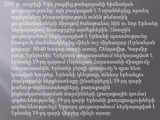 2007 թ. ապրիլի 3-ին բացվեց թանգարանի հիմնական
ցուցադրությունը. այն բաղկացած է 3 սրահներից, որտեղ
այցելուները հնարավորություն ունեն թեմատիկ
ցուցահանդեսների միջոցով ծանոթանալ հին ու նոր Երևանը
ներկայացնող հետաքրքիր արժեքներին: Առաջին
ցուցասրահում ներկայացված է Երևանի պատմությունը
հնագույն ժամանակներից մինչև ուշ միջնադար (Երևանյան
քարայր` 80-40 հազար տարի առաջ, Շենգավիթ, Կարմիր
բլուր, Էրեբունի): Երկրորդ ցուցասրահում ներկայացված է
Երևանը 19-րդ դարում (Արևելյան Հայաստանի միացումը
Ռուսաստանին, Երևանի բերդի գրավումը և դրա հետ
կապված նյութեր, Երևանի կենցաղը, ունևոր երևանցու
բնակարանի ներքնատեսքը (ինտերիերը), 19-րդ դարի
խանութ-արհեստանոցները, քաղաքային
ինքնակառավարման մարմինների (քաղաքային դումա)
գործունեությունը, 19-րդ դարի Երևանի քաղաքագլուխների
գործունեությունը): Երրորդ ցուցասրահում ներկայացված է
Երևանը 19-րդ դարի վերջից մինչև այսօր:
 