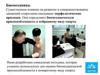 Нами разработана уникальная методика, которая
успешно используется для оценки биомеханической
приспособленности к конкретному виду спорта.
Биомеханика.
Существенное влияние на развитие и совершенствование
движений спортсмена оказывают морфологические
признаки. Они определяют биомеханическую
приспособленность к избранному виду спорта.
 