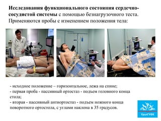 Исследования функционального состояния сердечно-
сосудистой системы с помощью безнагрузочного теста.
Применяются пробы с изменением положения тела:
- исходное положение – горизонтальное, лежа на спине;
- первая проба - пассивный ортостаз - подъем головного конца
стола;
- вторая - пассивный антиортостаз - подъем ножного конца
поворотного ортостола, с углами наклона в 35 градусов.
 